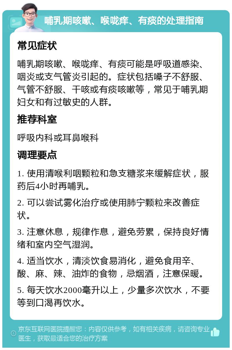 哺乳期咳嗽、喉咙痒、有痰的处理指南 常见症状 哺乳期咳嗽、喉咙痒、有痰可能是呼吸道感染、咽炎或支气管炎引起的。症状包括嗓子不舒服、气管不舒服、干咳或有痰咳嗽等，常见于哺乳期妇女和有过敏史的人群。 推荐科室 呼吸内科或耳鼻喉科 调理要点 1. 使用清喉利咽颗粒和急支糖浆来缓解症状，服药后4小时再哺乳。 2. 可以尝试雾化治疗或使用肺宁颗粒来改善症状。 3. 注意休息，规律作息，避免劳累，保持良好情绪和室内空气湿润。 4. 适当饮水，清淡饮食易消化，避免食用辛、酸、麻、辣、油炸的食物，忌烟酒，注意保暖。 5. 每天饮水2000毫升以上，少量多次饮水，不要等到口渴再饮水。