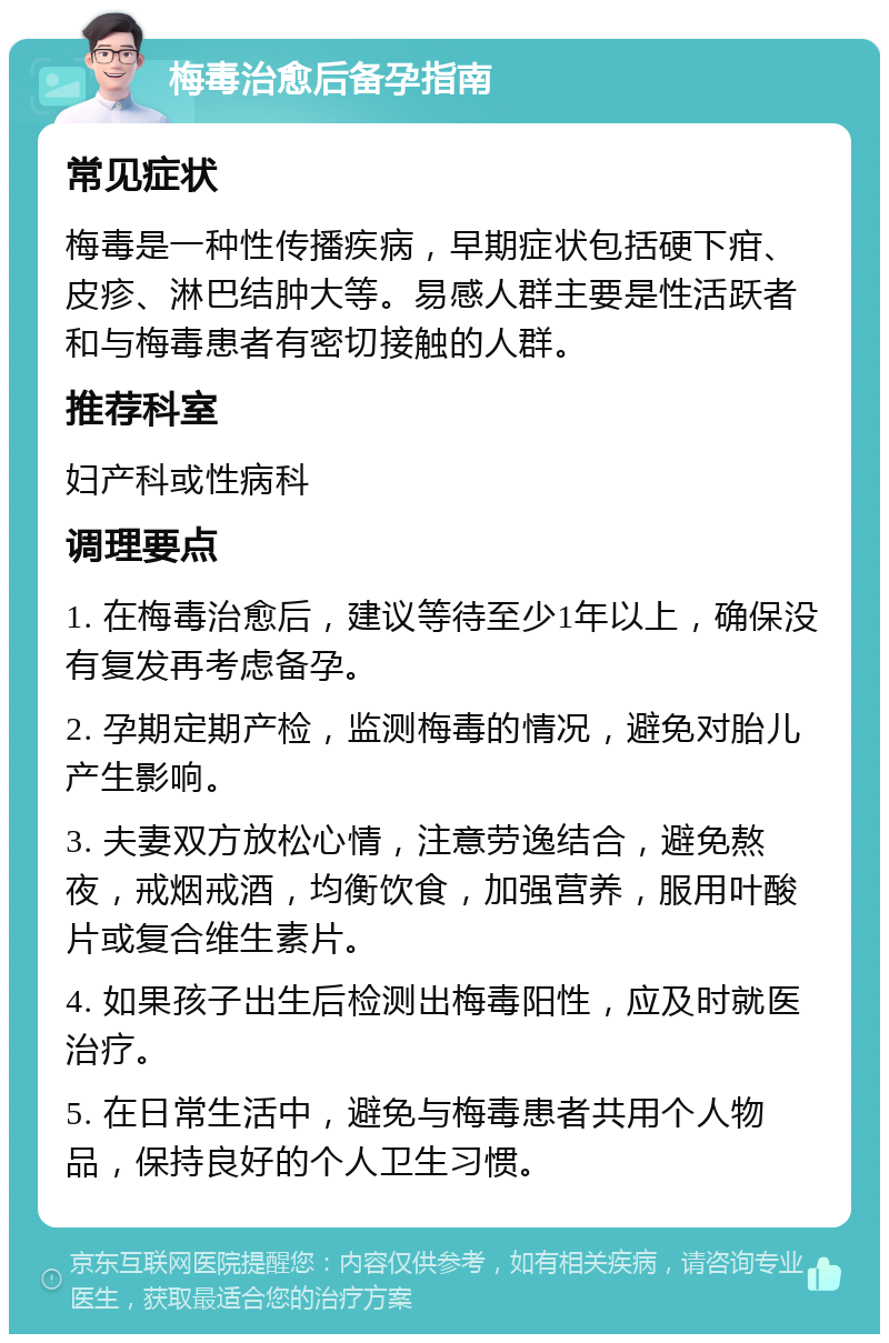 梅毒治愈后备孕指南 常见症状 梅毒是一种性传播疾病，早期症状包括硬下疳、皮疹、淋巴结肿大等。易感人群主要是性活跃者和与梅毒患者有密切接触的人群。 推荐科室 妇产科或性病科 调理要点 1. 在梅毒治愈后，建议等待至少1年以上，确保没有复发再考虑备孕。 2. 孕期定期产检，监测梅毒的情况，避免对胎儿产生影响。 3. 夫妻双方放松心情，注意劳逸结合，避免熬夜，戒烟戒酒，均衡饮食，加强营养，服用叶酸片或复合维生素片。 4. 如果孩子出生后检测出梅毒阳性，应及时就医治疗。 5. 在日常生活中，避免与梅毒患者共用个人物品，保持良好的个人卫生习惯。