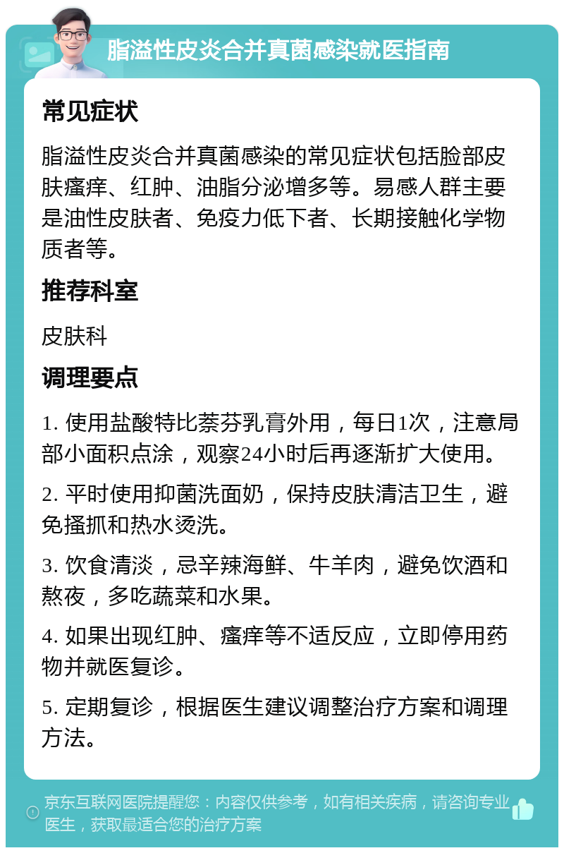 脂溢性皮炎合并真菌感染就医指南 常见症状 脂溢性皮炎合并真菌感染的常见症状包括脸部皮肤瘙痒、红肿、油脂分泌增多等。易感人群主要是油性皮肤者、免疫力低下者、长期接触化学物质者等。 推荐科室 皮肤科 调理要点 1. 使用盐酸特比萘芬乳膏外用，每日1次，注意局部小面积点涂，观察24小时后再逐渐扩大使用。 2. 平时使用抑菌洗面奶，保持皮肤清洁卫生，避免搔抓和热水烫洗。 3. 饮食清淡，忌辛辣海鲜、牛羊肉，避免饮酒和熬夜，多吃蔬菜和水果。 4. 如果出现红肿、瘙痒等不适反应，立即停用药物并就医复诊。 5. 定期复诊，根据医生建议调整治疗方案和调理方法。