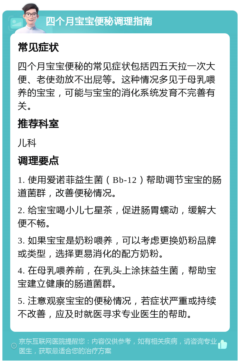 四个月宝宝便秘调理指南 常见症状 四个月宝宝便秘的常见症状包括四五天拉一次大便、老使劲放不出屁等。这种情况多见于母乳喂养的宝宝，可能与宝宝的消化系统发育不完善有关。 推荐科室 儿科 调理要点 1. 使用爱诺菲益生菌（Bb-12）帮助调节宝宝的肠道菌群，改善便秘情况。 2. 给宝宝喝小儿七星茶，促进肠胃蠕动，缓解大便不畅。 3. 如果宝宝是奶粉喂养，可以考虑更换奶粉品牌或类型，选择更易消化的配方奶粉。 4. 在母乳喂养前，在乳头上涂抹益生菌，帮助宝宝建立健康的肠道菌群。 5. 注意观察宝宝的便秘情况，若症状严重或持续不改善，应及时就医寻求专业医生的帮助。