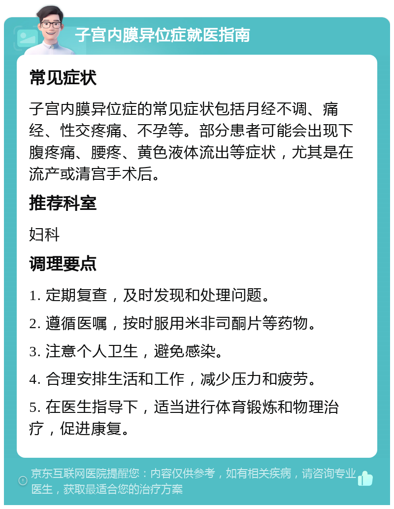 子宫内膜异位症就医指南 常见症状 子宫内膜异位症的常见症状包括月经不调、痛经、性交疼痛、不孕等。部分患者可能会出现下腹疼痛、腰疼、黄色液体流出等症状，尤其是在流产或清宫手术后。 推荐科室 妇科 调理要点 1. 定期复查，及时发现和处理问题。 2. 遵循医嘱，按时服用米非司酮片等药物。 3. 注意个人卫生，避免感染。 4. 合理安排生活和工作，减少压力和疲劳。 5. 在医生指导下，适当进行体育锻炼和物理治疗，促进康复。