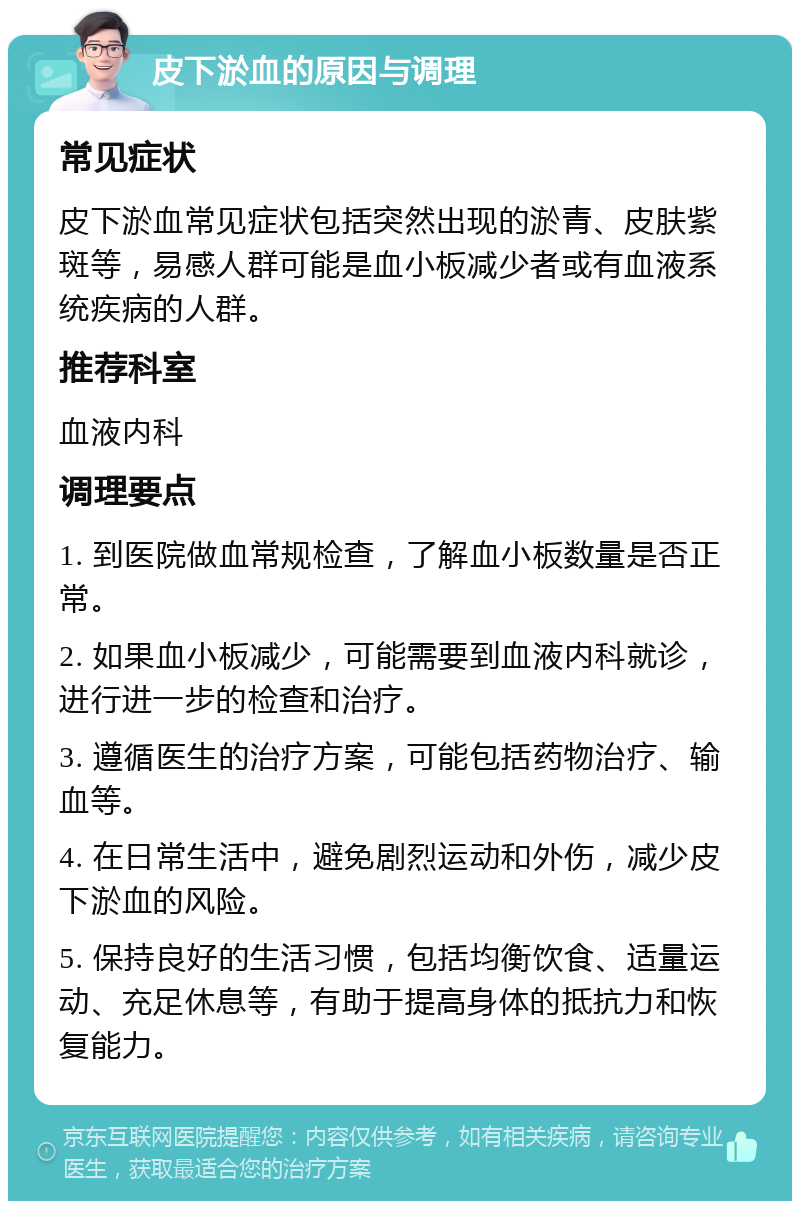 皮下淤血的原因与调理 常见症状 皮下淤血常见症状包括突然出现的淤青、皮肤紫斑等，易感人群可能是血小板减少者或有血液系统疾病的人群。 推荐科室 血液内科 调理要点 1. 到医院做血常规检查，了解血小板数量是否正常。 2. 如果血小板减少，可能需要到血液内科就诊，进行进一步的检查和治疗。 3. 遵循医生的治疗方案，可能包括药物治疗、输血等。 4. 在日常生活中，避免剧烈运动和外伤，减少皮下淤血的风险。 5. 保持良好的生活习惯，包括均衡饮食、适量运动、充足休息等，有助于提高身体的抵抗力和恢复能力。