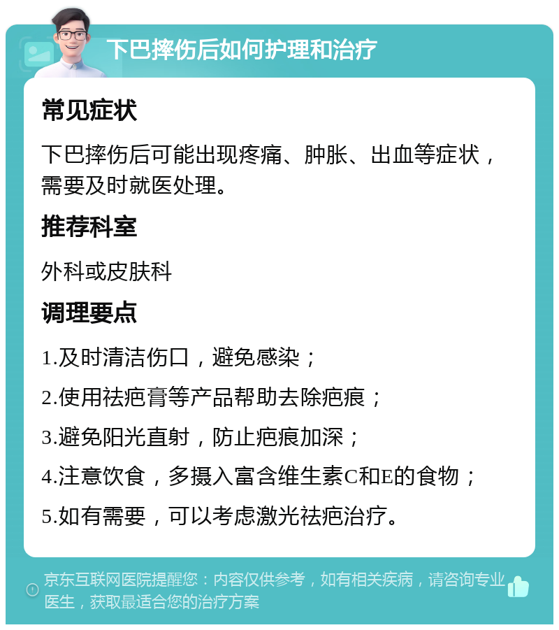 下巴摔伤后如何护理和治疗 常见症状 下巴摔伤后可能出现疼痛、肿胀、出血等症状，需要及时就医处理。 推荐科室 外科或皮肤科 调理要点 1.及时清洁伤口，避免感染； 2.使用祛疤膏等产品帮助去除疤痕； 3.避免阳光直射，防止疤痕加深； 4.注意饮食，多摄入富含维生素C和E的食物； 5.如有需要，可以考虑激光祛疤治疗。