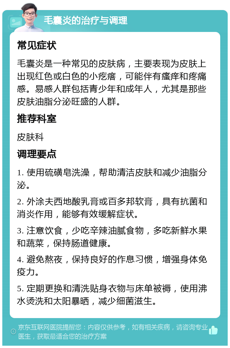 毛囊炎的治疗与调理 常见症状 毛囊炎是一种常见的皮肤病，主要表现为皮肤上出现红色或白色的小疙瘩，可能伴有瘙痒和疼痛感。易感人群包括青少年和成年人，尤其是那些皮肤油脂分泌旺盛的人群。 推荐科室 皮肤科 调理要点 1. 使用硫磺皂洗澡，帮助清洁皮肤和减少油脂分泌。 2. 外涂夫西地酸乳膏或百多邦软膏，具有抗菌和消炎作用，能够有效缓解症状。 3. 注意饮食，少吃辛辣油腻食物，多吃新鲜水果和蔬菜，保持肠道健康。 4. 避免熬夜，保持良好的作息习惯，增强身体免疫力。 5. 定期更换和清洗贴身衣物与床单被褥，使用沸水烫洗和太阳暴晒，减少细菌滋生。