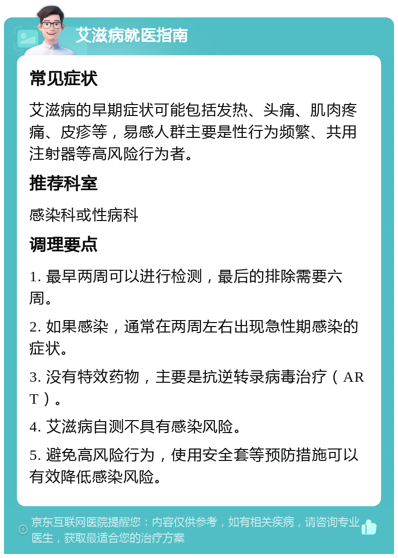 艾滋病就医指南 常见症状 艾滋病的早期症状可能包括发热、头痛、肌肉疼痛、皮疹等，易感人群主要是性行为频繁、共用注射器等高风险行为者。 推荐科室 感染科或性病科 调理要点 1. 最早两周可以进行检测，最后的排除需要六周。 2. 如果感染，通常在两周左右出现急性期感染的症状。 3. 没有特效药物，主要是抗逆转录病毒治疗（ART）。 4. 艾滋病自测不具有感染风险。 5. 避免高风险行为，使用安全套等预防措施可以有效降低感染风险。