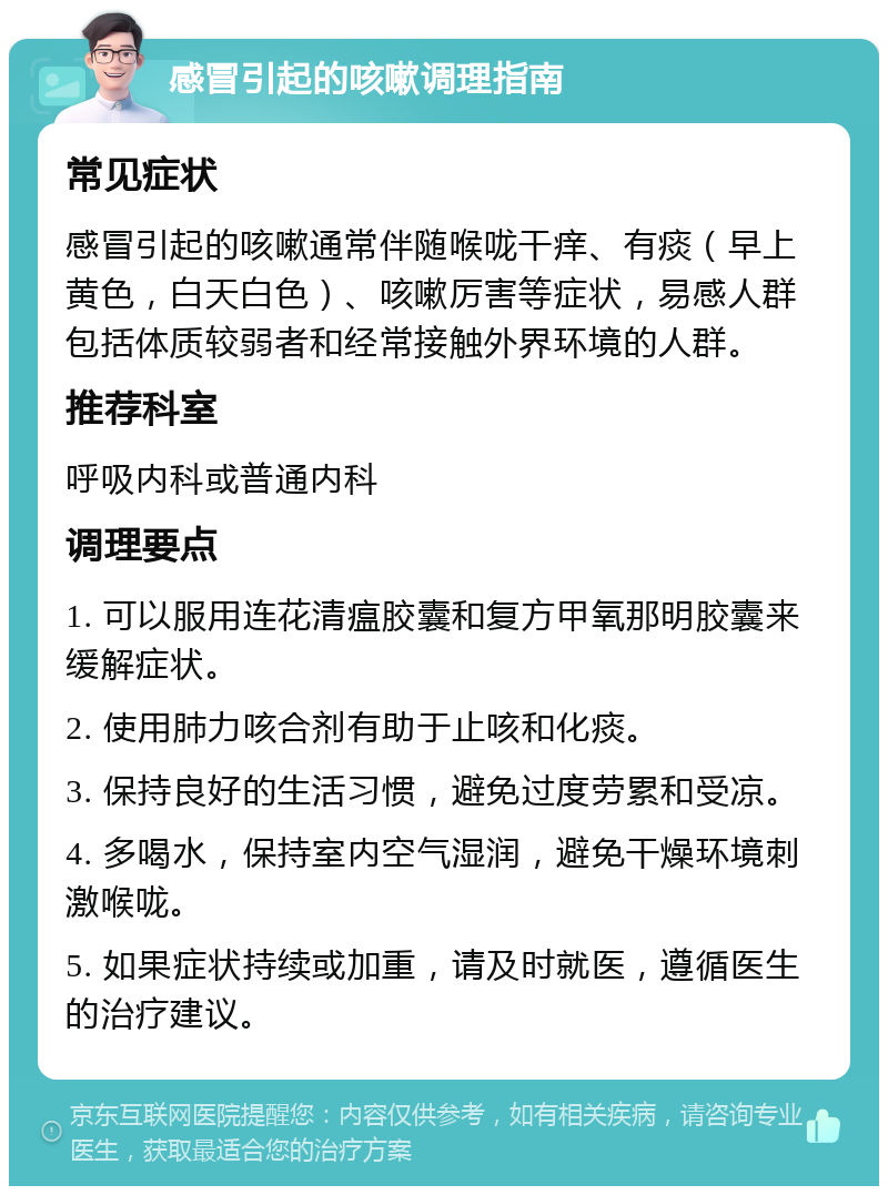 感冒引起的咳嗽调理指南 常见症状 感冒引起的咳嗽通常伴随喉咙干痒、有痰（早上黄色，白天白色）、咳嗽厉害等症状，易感人群包括体质较弱者和经常接触外界环境的人群。 推荐科室 呼吸内科或普通内科 调理要点 1. 可以服用连花清瘟胶囊和复方甲氧那明胶囊来缓解症状。 2. 使用肺力咳合剂有助于止咳和化痰。 3. 保持良好的生活习惯，避免过度劳累和受凉。 4. 多喝水，保持室内空气湿润，避免干燥环境刺激喉咙。 5. 如果症状持续或加重，请及时就医，遵循医生的治疗建议。