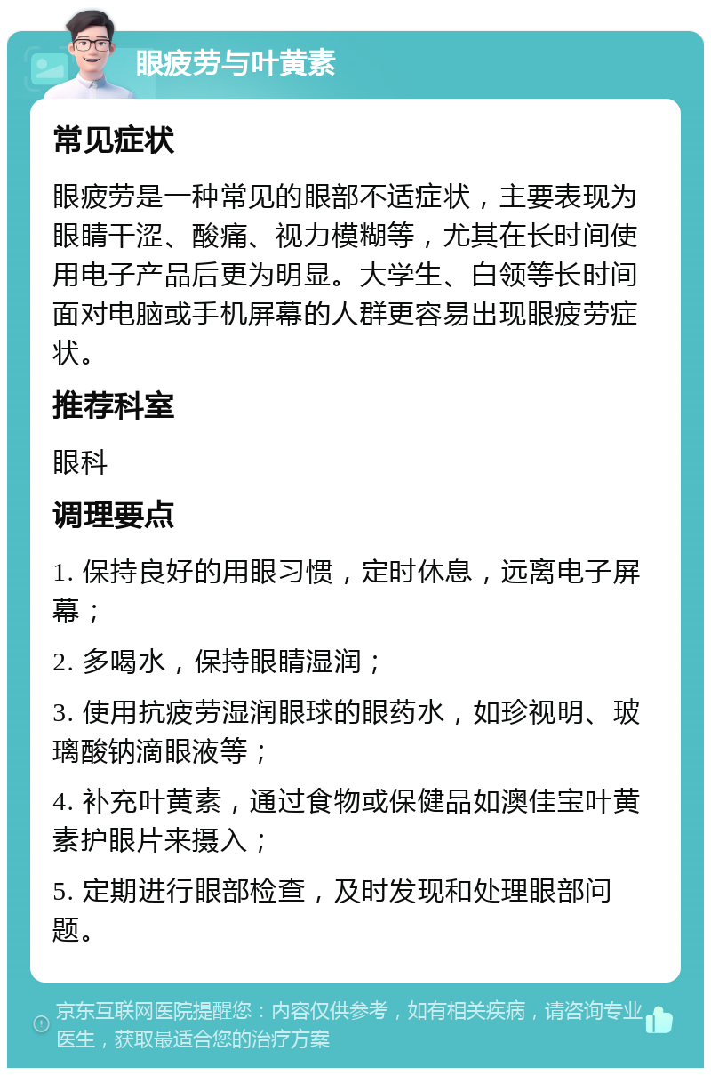 眼疲劳与叶黄素 常见症状 眼疲劳是一种常见的眼部不适症状，主要表现为眼睛干涩、酸痛、视力模糊等，尤其在长时间使用电子产品后更为明显。大学生、白领等长时间面对电脑或手机屏幕的人群更容易出现眼疲劳症状。 推荐科室 眼科 调理要点 1. 保持良好的用眼习惯，定时休息，远离电子屏幕； 2. 多喝水，保持眼睛湿润； 3. 使用抗疲劳湿润眼球的眼药水，如珍视明、玻璃酸钠滴眼液等； 4. 补充叶黄素，通过食物或保健品如澳佳宝叶黄素护眼片来摄入； 5. 定期进行眼部检查，及时发现和处理眼部问题。