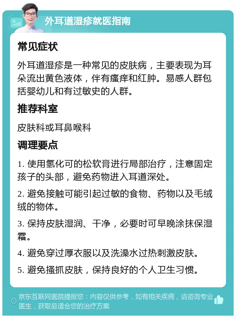 外耳道湿疹就医指南 常见症状 外耳道湿疹是一种常见的皮肤病，主要表现为耳朵流出黄色液体，伴有瘙痒和红肿。易感人群包括婴幼儿和有过敏史的人群。 推荐科室 皮肤科或耳鼻喉科 调理要点 1. 使用氢化可的松软膏进行局部治疗，注意固定孩子的头部，避免药物进入耳道深处。 2. 避免接触可能引起过敏的食物、药物以及毛绒绒的物体。 3. 保持皮肤湿润、干净，必要时可早晚涂抹保湿霜。 4. 避免穿过厚衣服以及洗澡水过热刺激皮肤。 5. 避免搔抓皮肤，保持良好的个人卫生习惯。