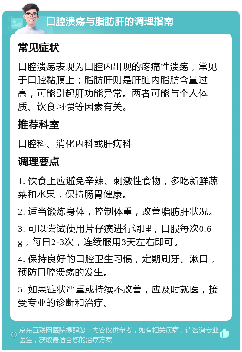 口腔溃疡与脂肪肝的调理指南 常见症状 口腔溃疡表现为口腔内出现的疼痛性溃疡，常见于口腔黏膜上；脂肪肝则是肝脏内脂肪含量过高，可能引起肝功能异常。两者可能与个人体质、饮食习惯等因素有关。 推荐科室 口腔科、消化内科或肝病科 调理要点 1. 饮食上应避免辛辣、刺激性食物，多吃新鲜蔬菜和水果，保持肠胃健康。 2. 适当锻炼身体，控制体重，改善脂肪肝状况。 3. 可以尝试使用片仔癀进行调理，口服每次0.6g，每日2-3次，连续服用3天左右即可。 4. 保持良好的口腔卫生习惯，定期刷牙、漱口，预防口腔溃疡的发生。 5. 如果症状严重或持续不改善，应及时就医，接受专业的诊断和治疗。