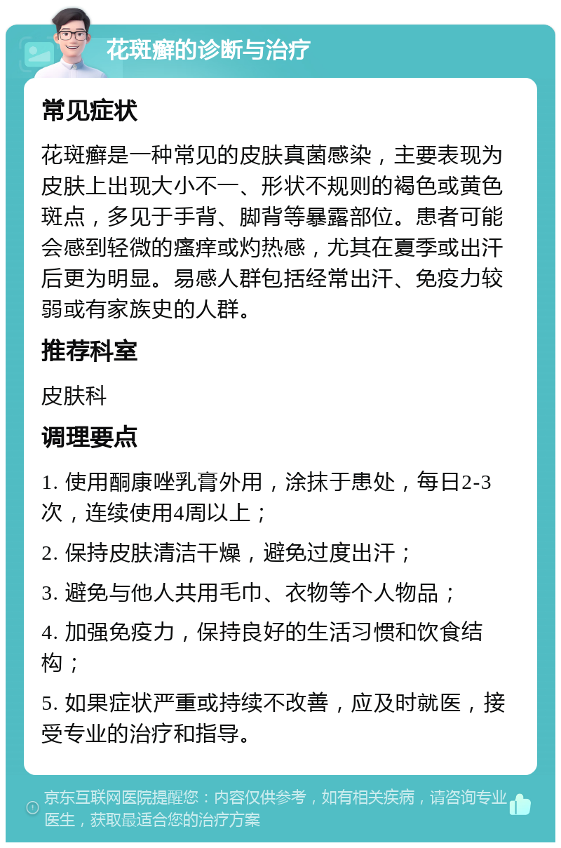 花斑癣的诊断与治疗 常见症状 花斑癣是一种常见的皮肤真菌感染，主要表现为皮肤上出现大小不一、形状不规则的褐色或黄色斑点，多见于手背、脚背等暴露部位。患者可能会感到轻微的瘙痒或灼热感，尤其在夏季或出汗后更为明显。易感人群包括经常出汗、免疫力较弱或有家族史的人群。 推荐科室 皮肤科 调理要点 1. 使用酮康唑乳膏外用，涂抹于患处，每日2-3次，连续使用4周以上； 2. 保持皮肤清洁干燥，避免过度出汗； 3. 避免与他人共用毛巾、衣物等个人物品； 4. 加强免疫力，保持良好的生活习惯和饮食结构； 5. 如果症状严重或持续不改善，应及时就医，接受专业的治疗和指导。