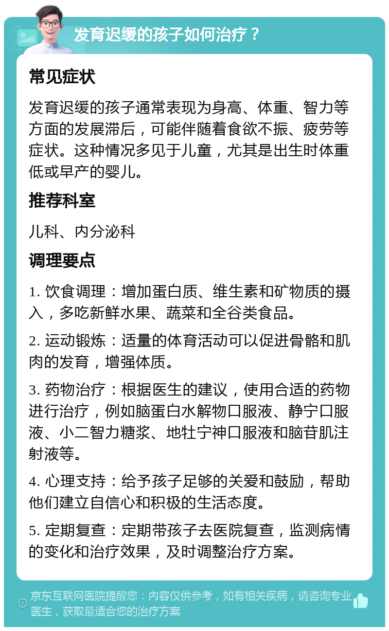 发育迟缓的孩子如何治疗？ 常见症状 发育迟缓的孩子通常表现为身高、体重、智力等方面的发展滞后，可能伴随着食欲不振、疲劳等症状。这种情况多见于儿童，尤其是出生时体重低或早产的婴儿。 推荐科室 儿科、内分泌科 调理要点 1. 饮食调理：增加蛋白质、维生素和矿物质的摄入，多吃新鲜水果、蔬菜和全谷类食品。 2. 运动锻炼：适量的体育活动可以促进骨骼和肌肉的发育，增强体质。 3. 药物治疗：根据医生的建议，使用合适的药物进行治疗，例如脑蛋白水解物口服液、静宁口服液、小二智力糖浆、地牡宁神口服液和脑苷肌注射液等。 4. 心理支持：给予孩子足够的关爱和鼓励，帮助他们建立自信心和积极的生活态度。 5. 定期复查：定期带孩子去医院复查，监测病情的变化和治疗效果，及时调整治疗方案。