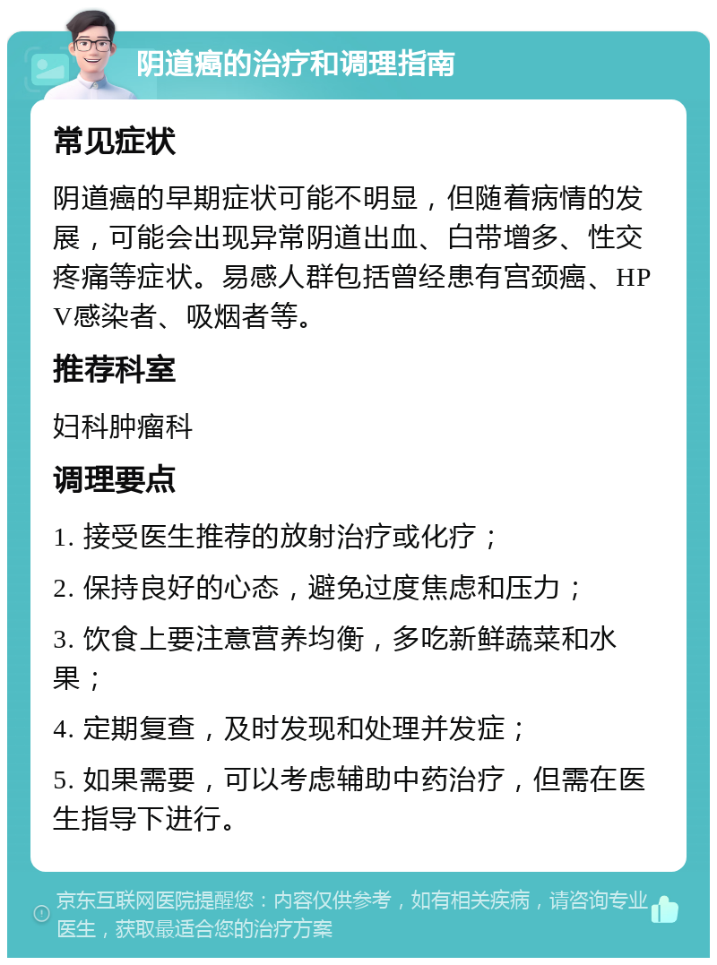 阴道癌的治疗和调理指南 常见症状 阴道癌的早期症状可能不明显，但随着病情的发展，可能会出现异常阴道出血、白带增多、性交疼痛等症状。易感人群包括曾经患有宫颈癌、HPV感染者、吸烟者等。 推荐科室 妇科肿瘤科 调理要点 1. 接受医生推荐的放射治疗或化疗； 2. 保持良好的心态，避免过度焦虑和压力； 3. 饮食上要注意营养均衡，多吃新鲜蔬菜和水果； 4. 定期复查，及时发现和处理并发症； 5. 如果需要，可以考虑辅助中药治疗，但需在医生指导下进行。