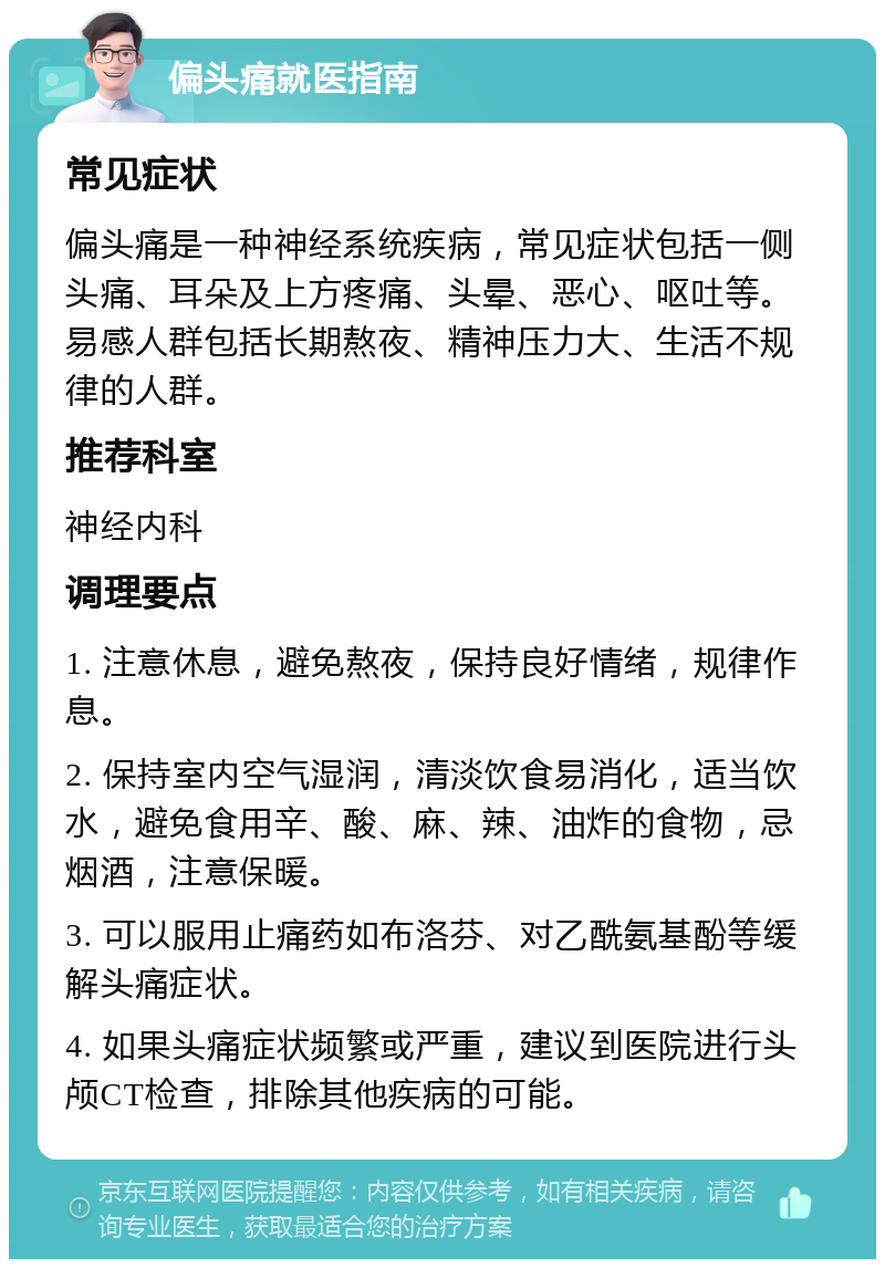 偏头痛就医指南 常见症状 偏头痛是一种神经系统疾病，常见症状包括一侧头痛、耳朵及上方疼痛、头晕、恶心、呕吐等。易感人群包括长期熬夜、精神压力大、生活不规律的人群。 推荐科室 神经内科 调理要点 1. 注意休息，避免熬夜，保持良好情绪，规律作息。 2. 保持室内空气湿润，清淡饮食易消化，适当饮水，避免食用辛、酸、麻、辣、油炸的食物，忌烟酒，注意保暖。 3. 可以服用止痛药如布洛芬、对乙酰氨基酚等缓解头痛症状。 4. 如果头痛症状频繁或严重，建议到医院进行头颅CT检查，排除其他疾病的可能。