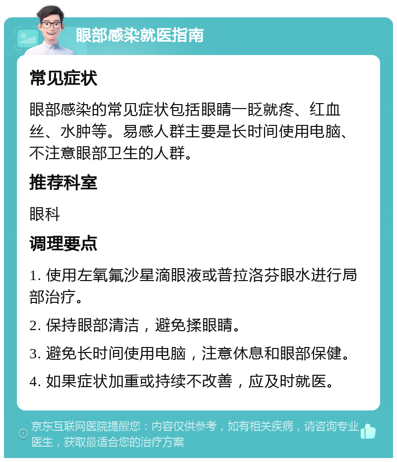 眼部感染就医指南 常见症状 眼部感染的常见症状包括眼睛一眨就疼、红血丝、水肿等。易感人群主要是长时间使用电脑、不注意眼部卫生的人群。 推荐科室 眼科 调理要点 1. 使用左氧氟沙星滴眼液或普拉洛芬眼水进行局部治疗。 2. 保持眼部清洁，避免揉眼睛。 3. 避免长时间使用电脑，注意休息和眼部保健。 4. 如果症状加重或持续不改善，应及时就医。