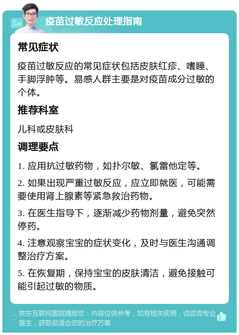 疫苗过敏反应处理指南 常见症状 疫苗过敏反应的常见症状包括皮肤红疹、嗜睡、手脚浮肿等。易感人群主要是对疫苗成分过敏的个体。 推荐科室 儿科或皮肤科 调理要点 1. 应用抗过敏药物，如扑尔敏、氯雷他定等。 2. 如果出现严重过敏反应，应立即就医，可能需要使用肾上腺素等紧急救治药物。 3. 在医生指导下，逐渐减少药物剂量，避免突然停药。 4. 注意观察宝宝的症状变化，及时与医生沟通调整治疗方案。 5. 在恢复期，保持宝宝的皮肤清洁，避免接触可能引起过敏的物质。