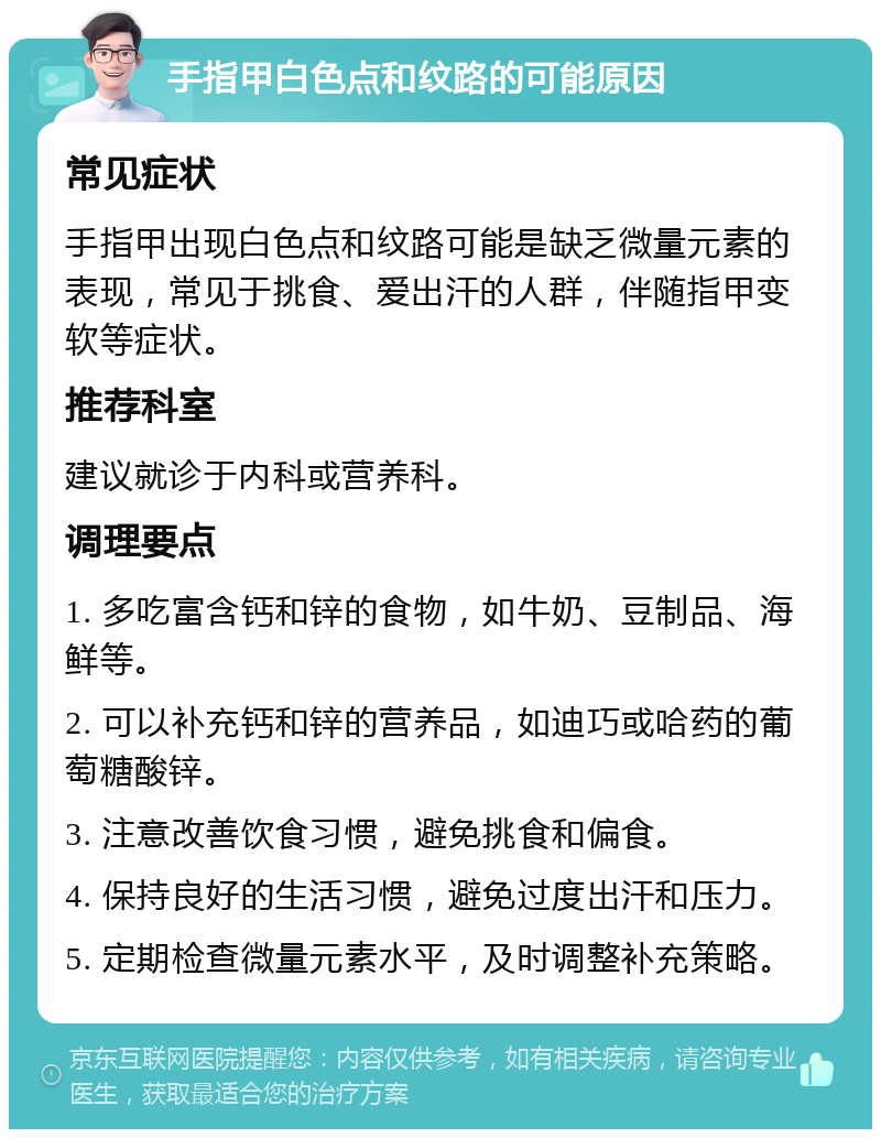 手指甲白色点和纹路的可能原因 常见症状 手指甲出现白色点和纹路可能是缺乏微量元素的表现，常见于挑食、爱出汗的人群，伴随指甲变软等症状。 推荐科室 建议就诊于内科或营养科。 调理要点 1. 多吃富含钙和锌的食物，如牛奶、豆制品、海鲜等。 2. 可以补充钙和锌的营养品，如迪巧或哈药的葡萄糖酸锌。 3. 注意改善饮食习惯，避免挑食和偏食。 4. 保持良好的生活习惯，避免过度出汗和压力。 5. 定期检查微量元素水平，及时调整补充策略。