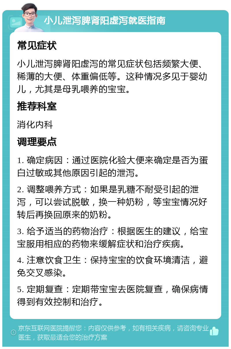 小儿泄泻脾肾阳虚泻就医指南 常见症状 小儿泄泻脾肾阳虚泻的常见症状包括频繁大便、稀薄的大便、体重偏低等。这种情况多见于婴幼儿，尤其是母乳喂养的宝宝。 推荐科室 消化内科 调理要点 1. 确定病因：通过医院化验大便来确定是否为蛋白过敏或其他原因引起的泄泻。 2. 调整喂养方式：如果是乳糖不耐受引起的泄泻，可以尝试脱敏，换一种奶粉，等宝宝情况好转后再换回原来的奶粉。 3. 给予适当的药物治疗：根据医生的建议，给宝宝服用相应的药物来缓解症状和治疗疾病。 4. 注意饮食卫生：保持宝宝的饮食环境清洁，避免交叉感染。 5. 定期复查：定期带宝宝去医院复查，确保病情得到有效控制和治疗。