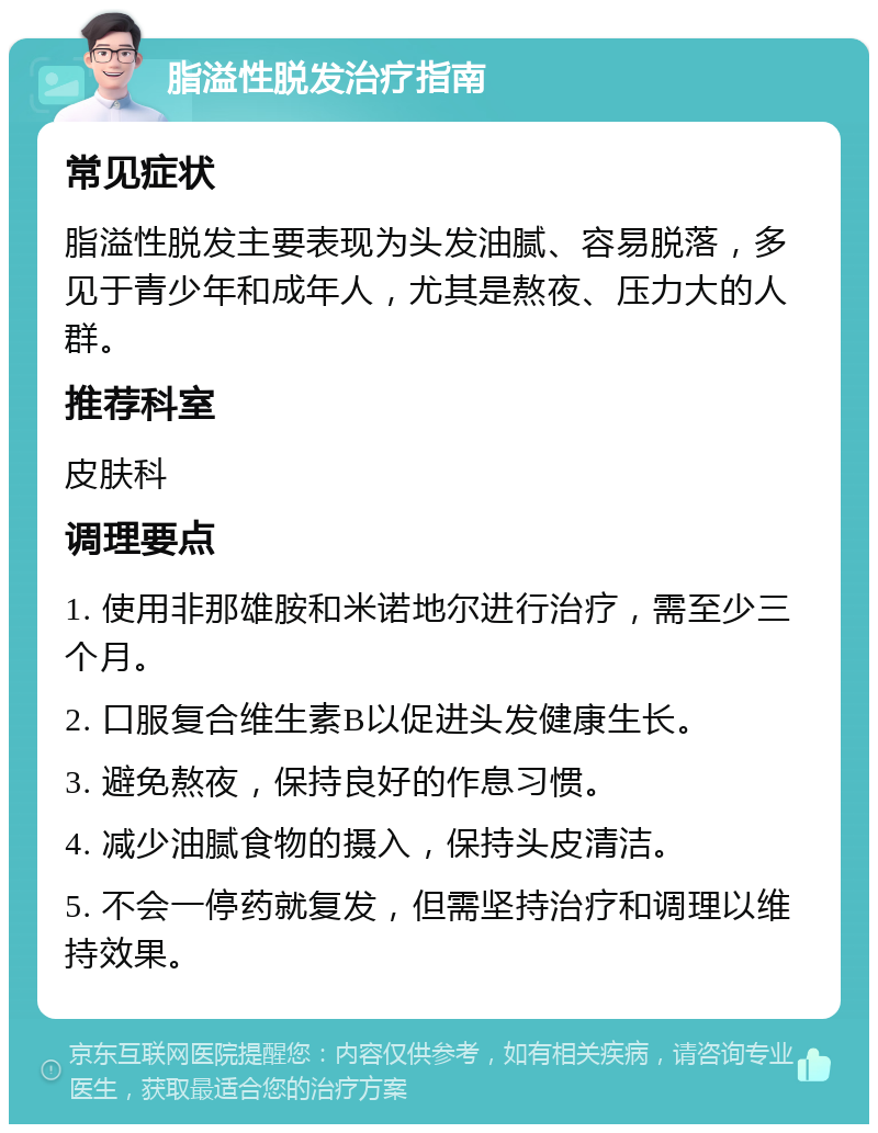 脂溢性脱发治疗指南 常见症状 脂溢性脱发主要表现为头发油腻、容易脱落，多见于青少年和成年人，尤其是熬夜、压力大的人群。 推荐科室 皮肤科 调理要点 1. 使用非那雄胺和米诺地尔进行治疗，需至少三个月。 2. 口服复合维生素B以促进头发健康生长。 3. 避免熬夜，保持良好的作息习惯。 4. 减少油腻食物的摄入，保持头皮清洁。 5. 不会一停药就复发，但需坚持治疗和调理以维持效果。