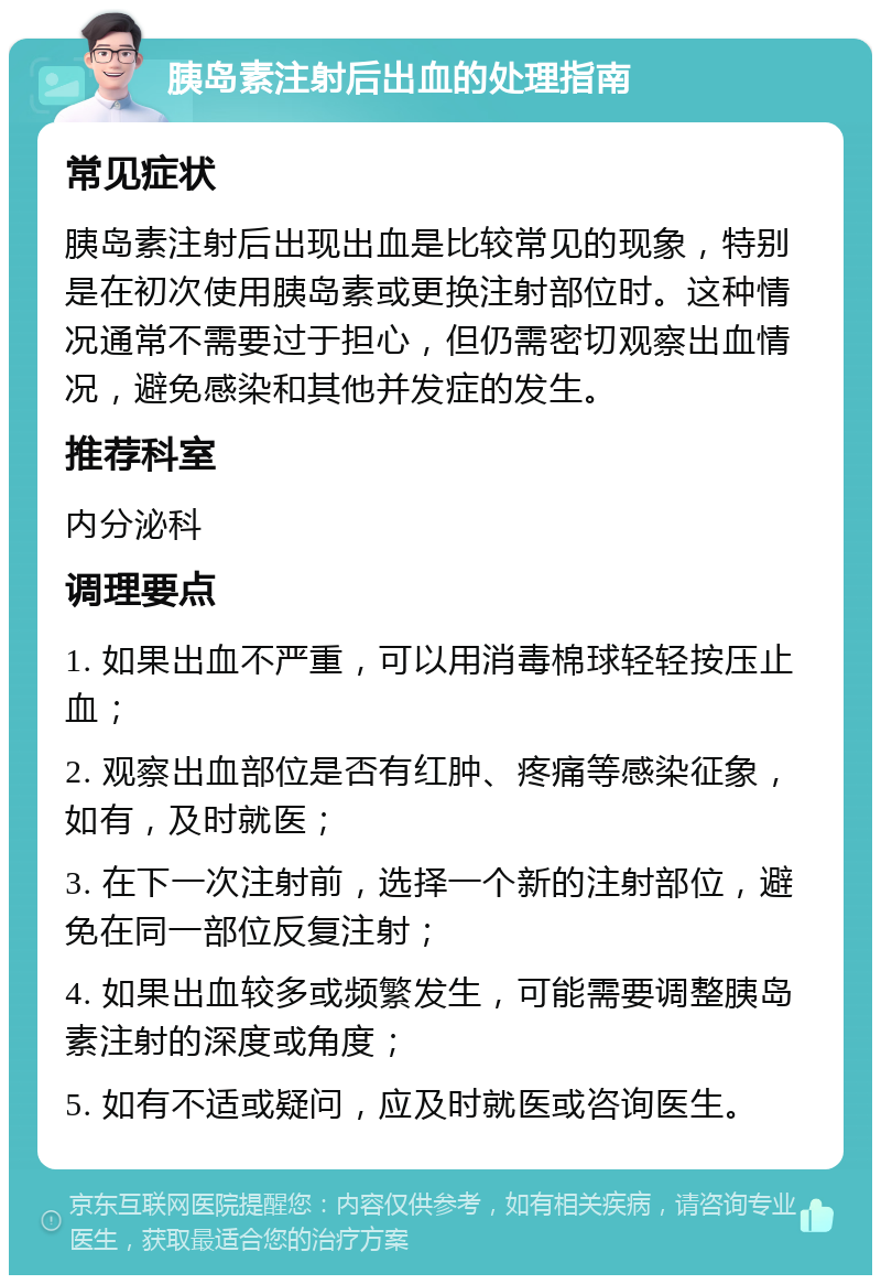 胰岛素注射后出血的处理指南 常见症状 胰岛素注射后出现出血是比较常见的现象，特别是在初次使用胰岛素或更换注射部位时。这种情况通常不需要过于担心，但仍需密切观察出血情况，避免感染和其他并发症的发生。 推荐科室 内分泌科 调理要点 1. 如果出血不严重，可以用消毒棉球轻轻按压止血； 2. 观察出血部位是否有红肿、疼痛等感染征象，如有，及时就医； 3. 在下一次注射前，选择一个新的注射部位，避免在同一部位反复注射； 4. 如果出血较多或频繁发生，可能需要调整胰岛素注射的深度或角度； 5. 如有不适或疑问，应及时就医或咨询医生。