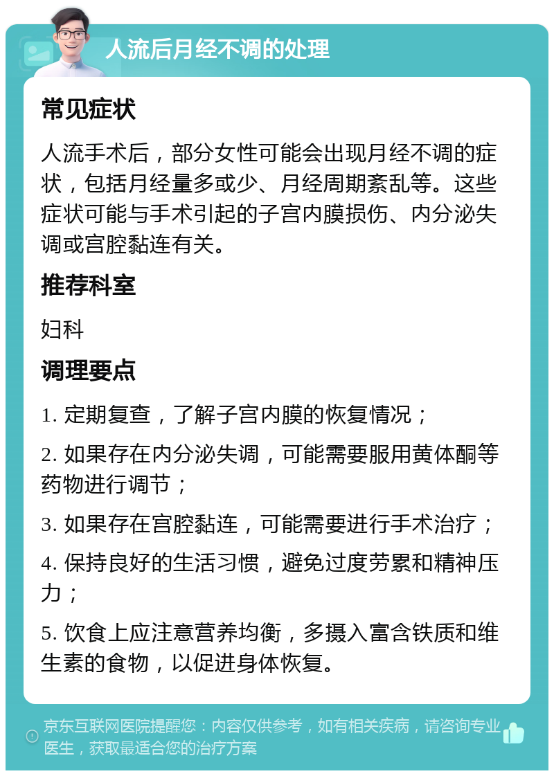 人流后月经不调的处理 常见症状 人流手术后，部分女性可能会出现月经不调的症状，包括月经量多或少、月经周期紊乱等。这些症状可能与手术引起的子宫内膜损伤、内分泌失调或宫腔黏连有关。 推荐科室 妇科 调理要点 1. 定期复查，了解子宫内膜的恢复情况； 2. 如果存在内分泌失调，可能需要服用黄体酮等药物进行调节； 3. 如果存在宫腔黏连，可能需要进行手术治疗； 4. 保持良好的生活习惯，避免过度劳累和精神压力； 5. 饮食上应注意营养均衡，多摄入富含铁质和维生素的食物，以促进身体恢复。