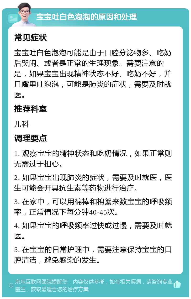 宝宝吐白色泡泡的原因和处理 常见症状 宝宝吐白色泡泡可能是由于口腔分泌物多、吃奶后哭闹、或者是正常的生理现象。需要注意的是，如果宝宝出现精神状态不好、吃奶不好，并且嘴里吐泡泡，可能是肺炎的症状，需要及时就医。 推荐科室 儿科 调理要点 1. 观察宝宝的精神状态和吃奶情况，如果正常则无需过于担心。 2. 如果宝宝出现肺炎的症状，需要及时就医，医生可能会开具抗生素等药物进行治疗。 3. 在家中，可以用棉棒和棉絮来数宝宝的呼吸频率，正常情况下每分钟40-45次。 4. 如果宝宝的呼吸频率过快或过慢，需要及时就医。 5. 在宝宝的日常护理中，需要注意保持宝宝的口腔清洁，避免感染的发生。