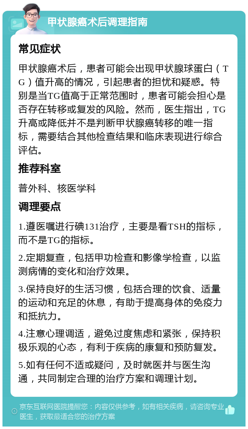 甲状腺癌术后调理指南 常见症状 甲状腺癌术后，患者可能会出现甲状腺球蛋白（TG）值升高的情况，引起患者的担忧和疑惑。特别是当TG值高于正常范围时，患者可能会担心是否存在转移或复发的风险。然而，医生指出，TG升高或降低并不是判断甲状腺癌转移的唯一指标，需要结合其他检查结果和临床表现进行综合评估。 推荐科室 普外科、核医学科 调理要点 1.遵医嘱进行碘131治疗，主要是看TSH的指标，而不是TG的指标。 2.定期复查，包括甲功检查和影像学检查，以监测病情的变化和治疗效果。 3.保持良好的生活习惯，包括合理的饮食、适量的运动和充足的休息，有助于提高身体的免疫力和抵抗力。 4.注意心理调适，避免过度焦虑和紧张，保持积极乐观的心态，有利于疾病的康复和预防复发。 5.如有任何不适或疑问，及时就医并与医生沟通，共同制定合理的治疗方案和调理计划。