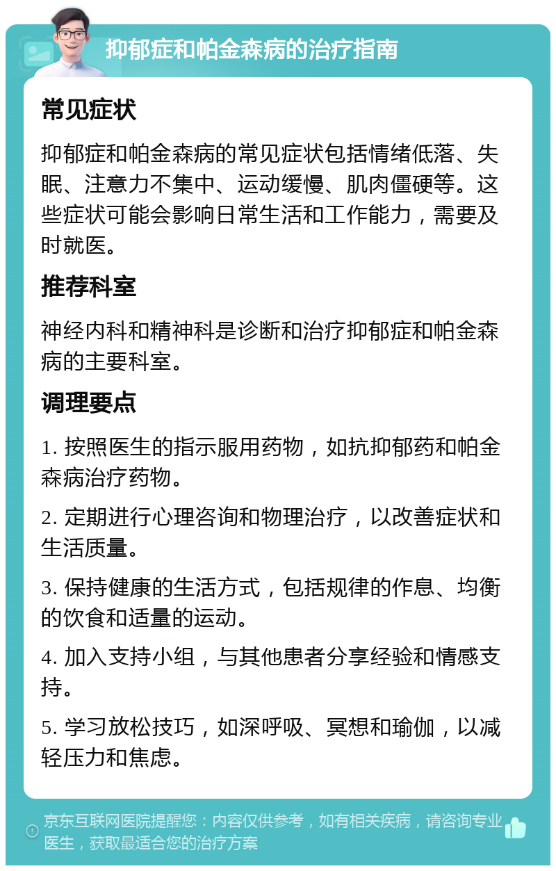 抑郁症和帕金森病的治疗指南 常见症状 抑郁症和帕金森病的常见症状包括情绪低落、失眠、注意力不集中、运动缓慢、肌肉僵硬等。这些症状可能会影响日常生活和工作能力，需要及时就医。 推荐科室 神经内科和精神科是诊断和治疗抑郁症和帕金森病的主要科室。 调理要点 1. 按照医生的指示服用药物，如抗抑郁药和帕金森病治疗药物。 2. 定期进行心理咨询和物理治疗，以改善症状和生活质量。 3. 保持健康的生活方式，包括规律的作息、均衡的饮食和适量的运动。 4. 加入支持小组，与其他患者分享经验和情感支持。 5. 学习放松技巧，如深呼吸、冥想和瑜伽，以减轻压力和焦虑。