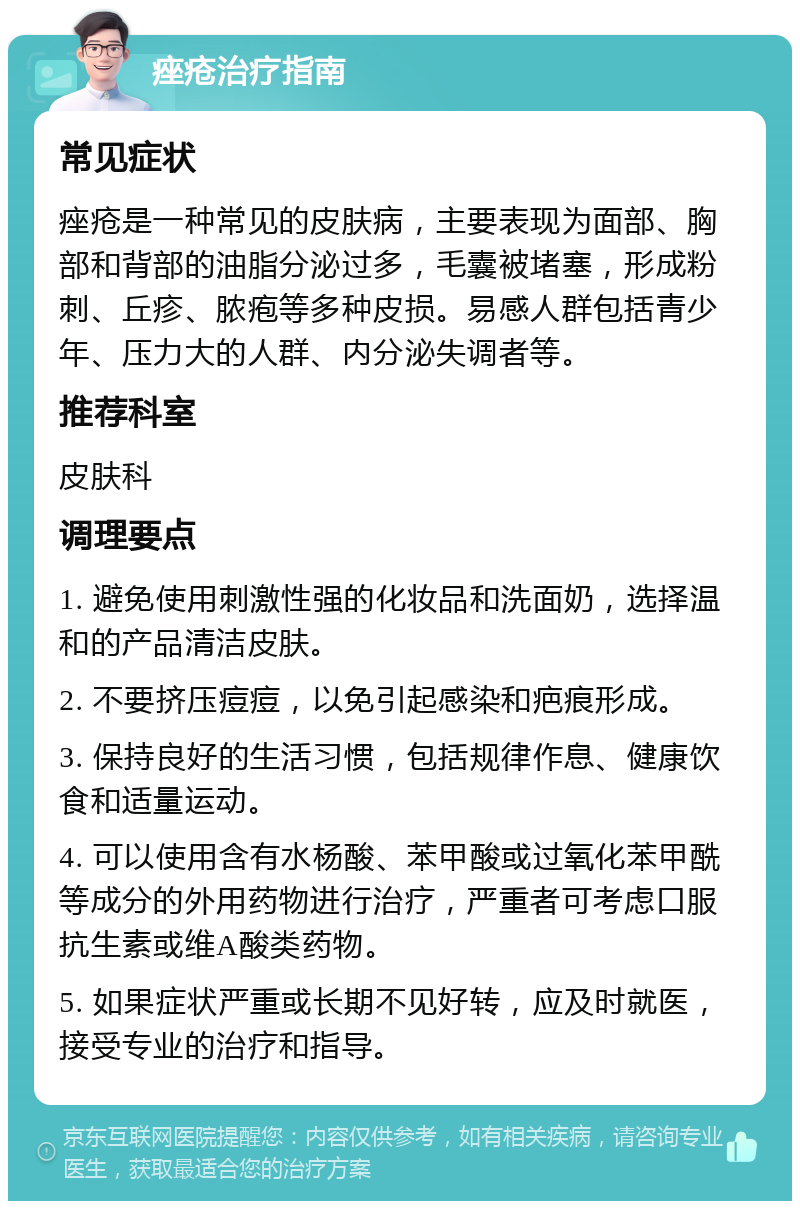 痤疮治疗指南 常见症状 痤疮是一种常见的皮肤病，主要表现为面部、胸部和背部的油脂分泌过多，毛囊被堵塞，形成粉刺、丘疹、脓疱等多种皮损。易感人群包括青少年、压力大的人群、内分泌失调者等。 推荐科室 皮肤科 调理要点 1. 避免使用刺激性强的化妆品和洗面奶，选择温和的产品清洁皮肤。 2. 不要挤压痘痘，以免引起感染和疤痕形成。 3. 保持良好的生活习惯，包括规律作息、健康饮食和适量运动。 4. 可以使用含有水杨酸、苯甲酸或过氧化苯甲酰等成分的外用药物进行治疗，严重者可考虑口服抗生素或维A酸类药物。 5. 如果症状严重或长期不见好转，应及时就医，接受专业的治疗和指导。