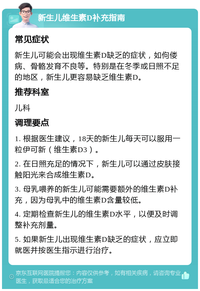 新生儿维生素D补充指南 常见症状 新生儿可能会出现维生素D缺乏的症状，如佝偻病、骨骼发育不良等。特别是在冬季或日照不足的地区，新生儿更容易缺乏维生素D。 推荐科室 儿科 调理要点 1. 根据医生建议，18天的新生儿每天可以服用一粒伊可新（维生素D3）。 2. 在日照充足的情况下，新生儿可以通过皮肤接触阳光来合成维生素D。 3. 母乳喂养的新生儿可能需要额外的维生素D补充，因为母乳中的维生素D含量较低。 4. 定期检查新生儿的维生素D水平，以便及时调整补充剂量。 5. 如果新生儿出现维生素D缺乏的症状，应立即就医并按医生指示进行治疗。