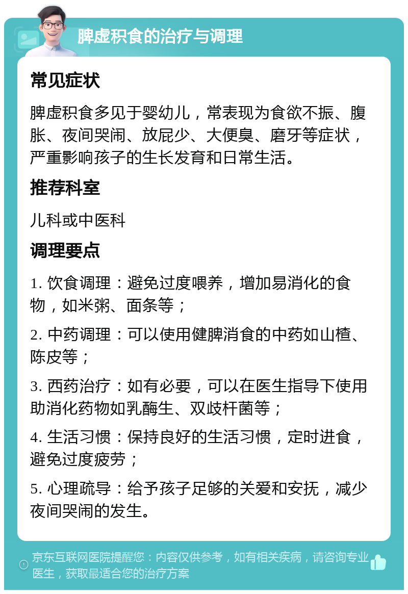 脾虚积食的治疗与调理 常见症状 脾虚积食多见于婴幼儿，常表现为食欲不振、腹胀、夜间哭闹、放屁少、大便臭、磨牙等症状，严重影响孩子的生长发育和日常生活。 推荐科室 儿科或中医科 调理要点 1. 饮食调理：避免过度喂养，增加易消化的食物，如米粥、面条等； 2. 中药调理：可以使用健脾消食的中药如山楂、陈皮等； 3. 西药治疗：如有必要，可以在医生指导下使用助消化药物如乳酶生、双歧杆菌等； 4. 生活习惯：保持良好的生活习惯，定时进食，避免过度疲劳； 5. 心理疏导：给予孩子足够的关爱和安抚，减少夜间哭闹的发生。