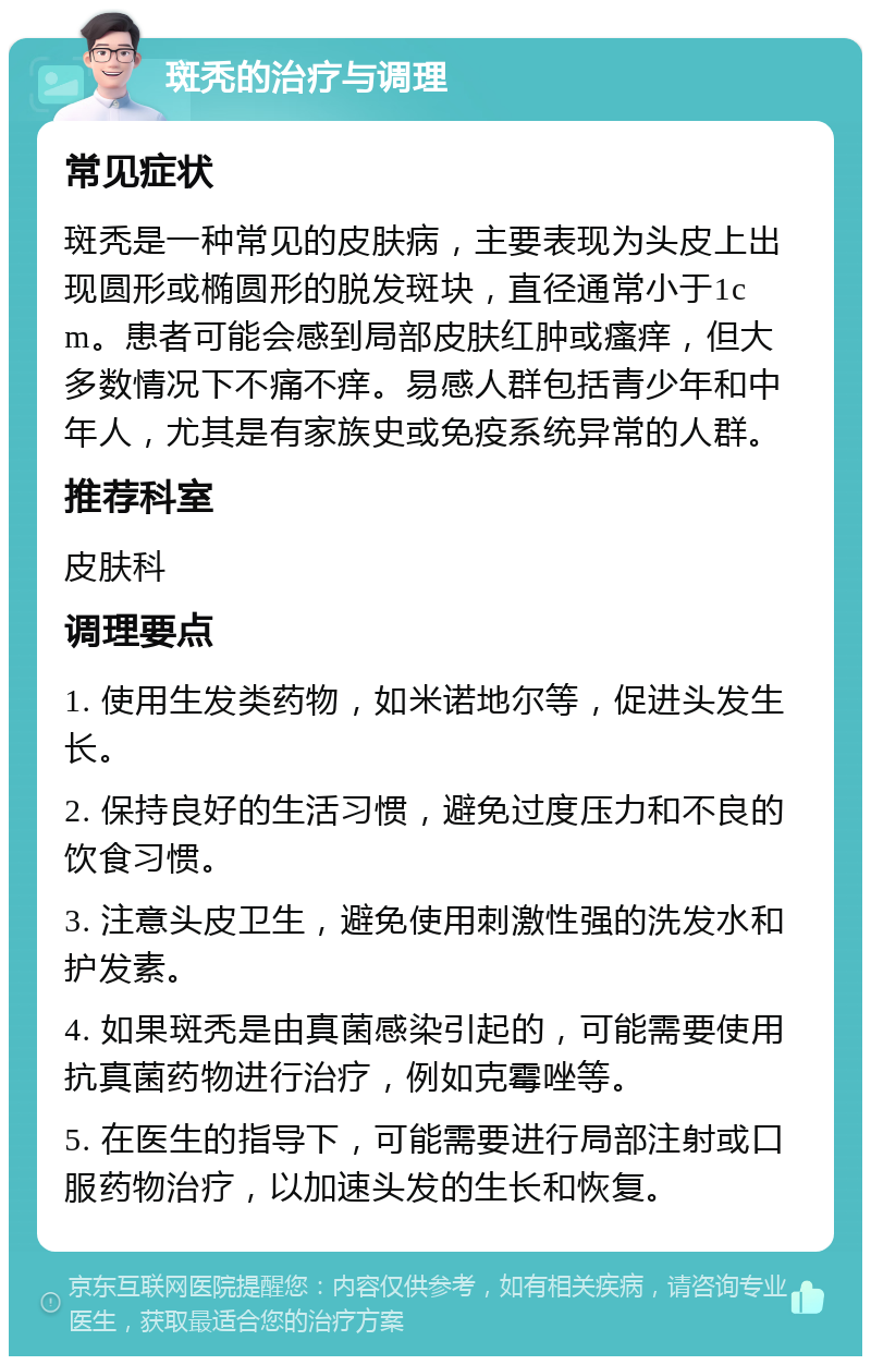 斑秃的治疗与调理 常见症状 斑秃是一种常见的皮肤病，主要表现为头皮上出现圆形或椭圆形的脱发斑块，直径通常小于1cm。患者可能会感到局部皮肤红肿或瘙痒，但大多数情况下不痛不痒。易感人群包括青少年和中年人，尤其是有家族史或免疫系统异常的人群。 推荐科室 皮肤科 调理要点 1. 使用生发类药物，如米诺地尔等，促进头发生长。 2. 保持良好的生活习惯，避免过度压力和不良的饮食习惯。 3. 注意头皮卫生，避免使用刺激性强的洗发水和护发素。 4. 如果斑秃是由真菌感染引起的，可能需要使用抗真菌药物进行治疗，例如克霉唑等。 5. 在医生的指导下，可能需要进行局部注射或口服药物治疗，以加速头发的生长和恢复。