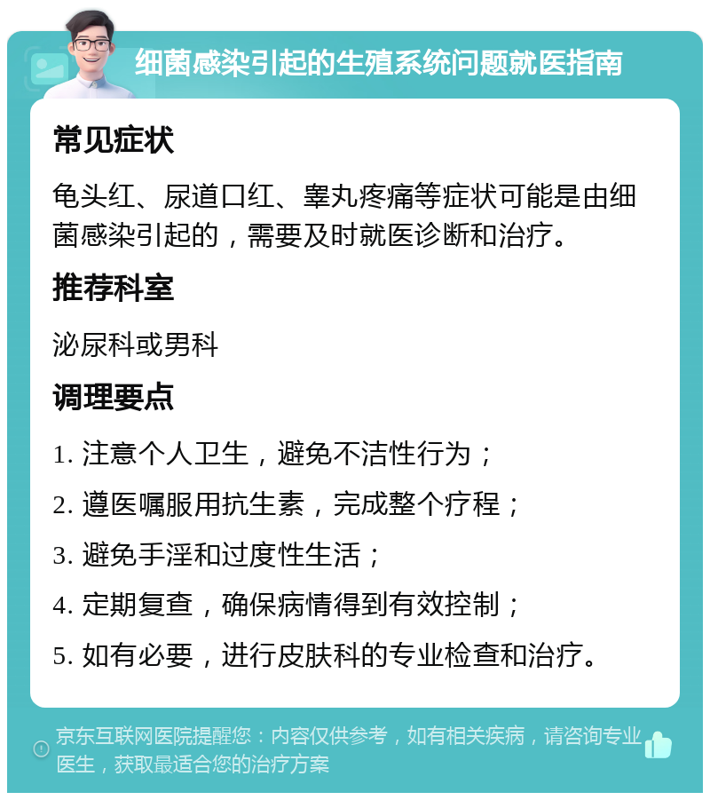 细菌感染引起的生殖系统问题就医指南 常见症状 龟头红、尿道口红、睾丸疼痛等症状可能是由细菌感染引起的，需要及时就医诊断和治疗。 推荐科室 泌尿科或男科 调理要点 1. 注意个人卫生，避免不洁性行为； 2. 遵医嘱服用抗生素，完成整个疗程； 3. 避免手淫和过度性生活； 4. 定期复查，确保病情得到有效控制； 5. 如有必要，进行皮肤科的专业检查和治疗。