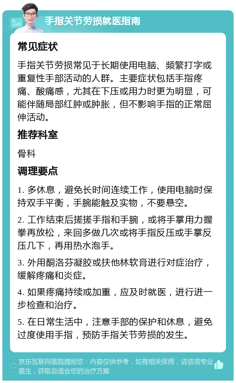 手指关节劳损就医指南 常见症状 手指关节劳损常见于长期使用电脑、频繁打字或重复性手部活动的人群。主要症状包括手指疼痛、酸痛感，尤其在下压或用力时更为明显，可能伴随局部红肿或肿胀，但不影响手指的正常屈伸活动。 推荐科室 骨科 调理要点 1. 多休息，避免长时间连续工作，使用电脑时保持双手平衡，手腕能触及实物，不要悬空。 2. 工作结束后搓搓手指和手腕，或将手掌用力握拳再放松，来回多做几次或将手指反压或手掌反压几下，再用热水泡手。 3. 外用酮洛芬凝胶或扶他林软膏进行对症治疗，缓解疼痛和炎症。 4. 如果疼痛持续或加重，应及时就医，进行进一步检查和治疗。 5. 在日常生活中，注意手部的保护和休息，避免过度使用手指，预防手指关节劳损的发生。