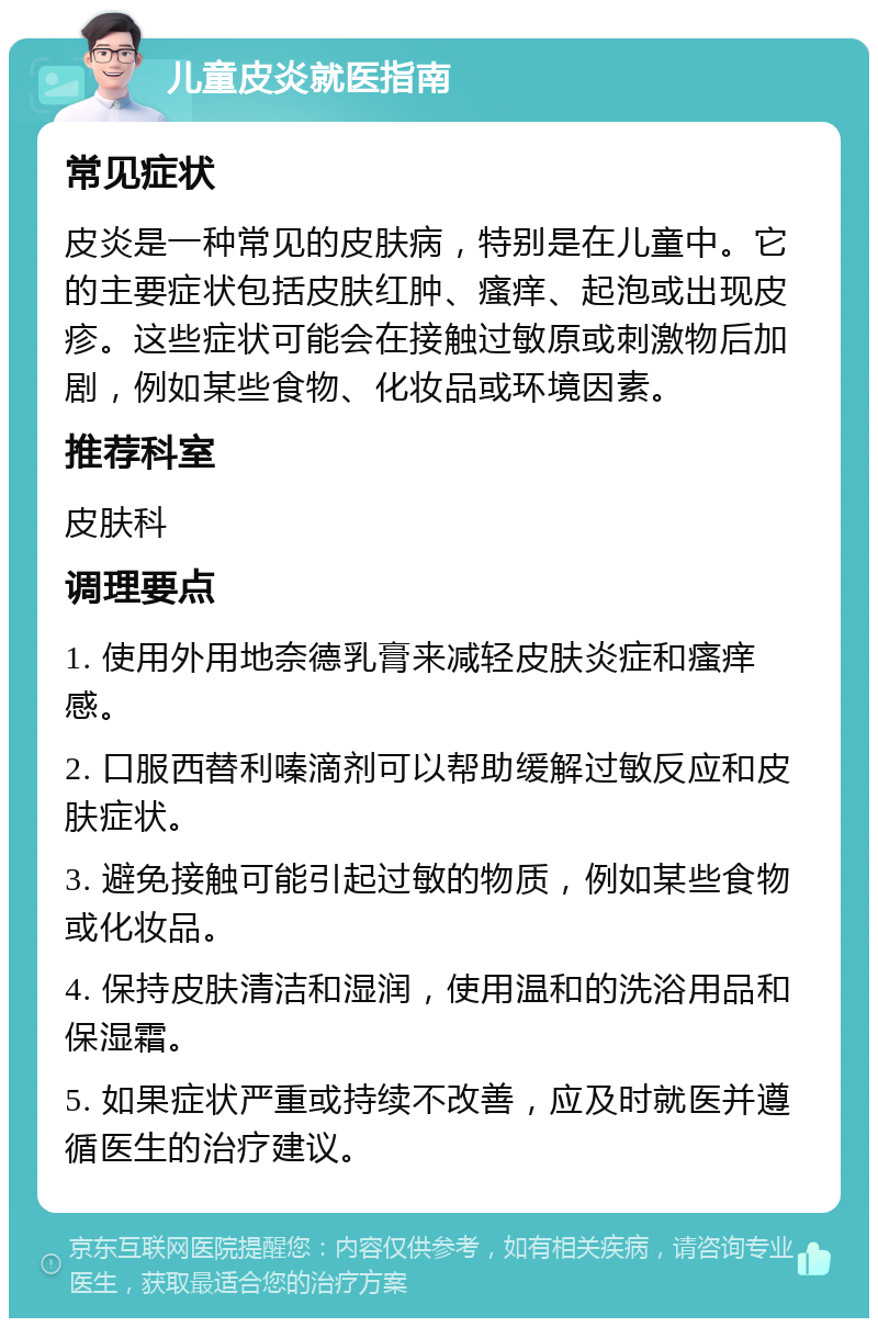 儿童皮炎就医指南 常见症状 皮炎是一种常见的皮肤病，特别是在儿童中。它的主要症状包括皮肤红肿、瘙痒、起泡或出现皮疹。这些症状可能会在接触过敏原或刺激物后加剧，例如某些食物、化妆品或环境因素。 推荐科室 皮肤科 调理要点 1. 使用外用地奈德乳膏来减轻皮肤炎症和瘙痒感。 2. 口服西替利嗪滴剂可以帮助缓解过敏反应和皮肤症状。 3. 避免接触可能引起过敏的物质，例如某些食物或化妆品。 4. 保持皮肤清洁和湿润，使用温和的洗浴用品和保湿霜。 5. 如果症状严重或持续不改善，应及时就医并遵循医生的治疗建议。