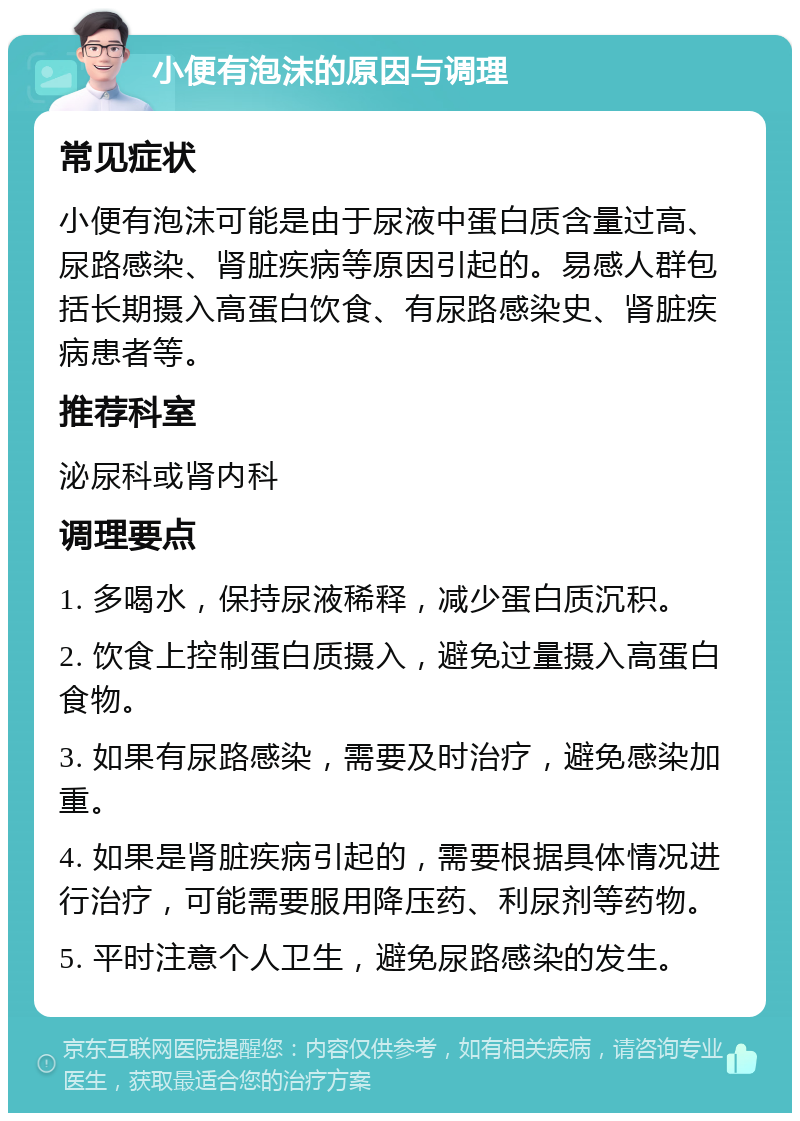 小便有泡沫的原因与调理 常见症状 小便有泡沫可能是由于尿液中蛋白质含量过高、尿路感染、肾脏疾病等原因引起的。易感人群包括长期摄入高蛋白饮食、有尿路感染史、肾脏疾病患者等。 推荐科室 泌尿科或肾内科 调理要点 1. 多喝水，保持尿液稀释，减少蛋白质沉积。 2. 饮食上控制蛋白质摄入，避免过量摄入高蛋白食物。 3. 如果有尿路感染，需要及时治疗，避免感染加重。 4. 如果是肾脏疾病引起的，需要根据具体情况进行治疗，可能需要服用降压药、利尿剂等药物。 5. 平时注意个人卫生，避免尿路感染的发生。