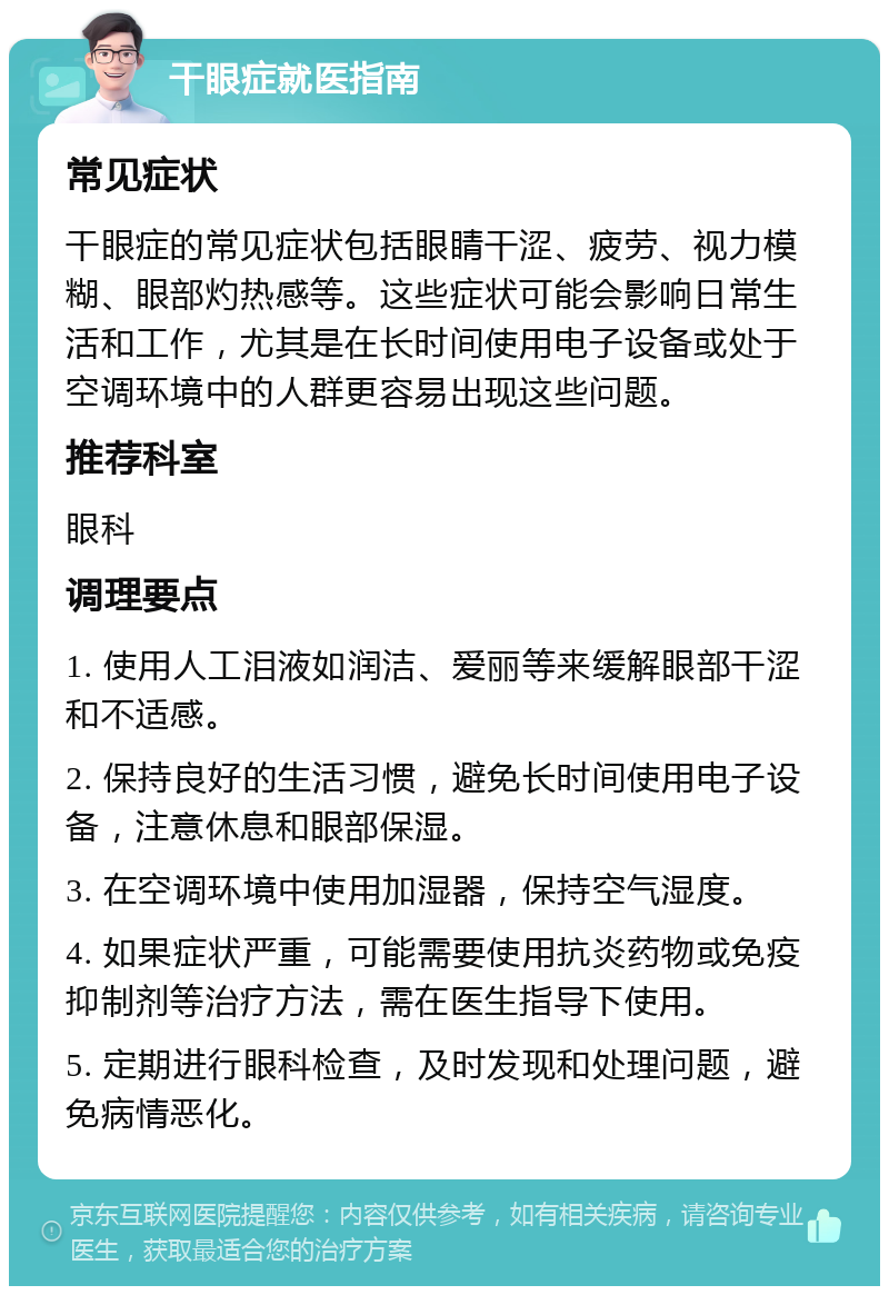 干眼症就医指南 常见症状 干眼症的常见症状包括眼睛干涩、疲劳、视力模糊、眼部灼热感等。这些症状可能会影响日常生活和工作，尤其是在长时间使用电子设备或处于空调环境中的人群更容易出现这些问题。 推荐科室 眼科 调理要点 1. 使用人工泪液如润洁、爱丽等来缓解眼部干涩和不适感。 2. 保持良好的生活习惯，避免长时间使用电子设备，注意休息和眼部保湿。 3. 在空调环境中使用加湿器，保持空气湿度。 4. 如果症状严重，可能需要使用抗炎药物或免疫抑制剂等治疗方法，需在医生指导下使用。 5. 定期进行眼科检查，及时发现和处理问题，避免病情恶化。