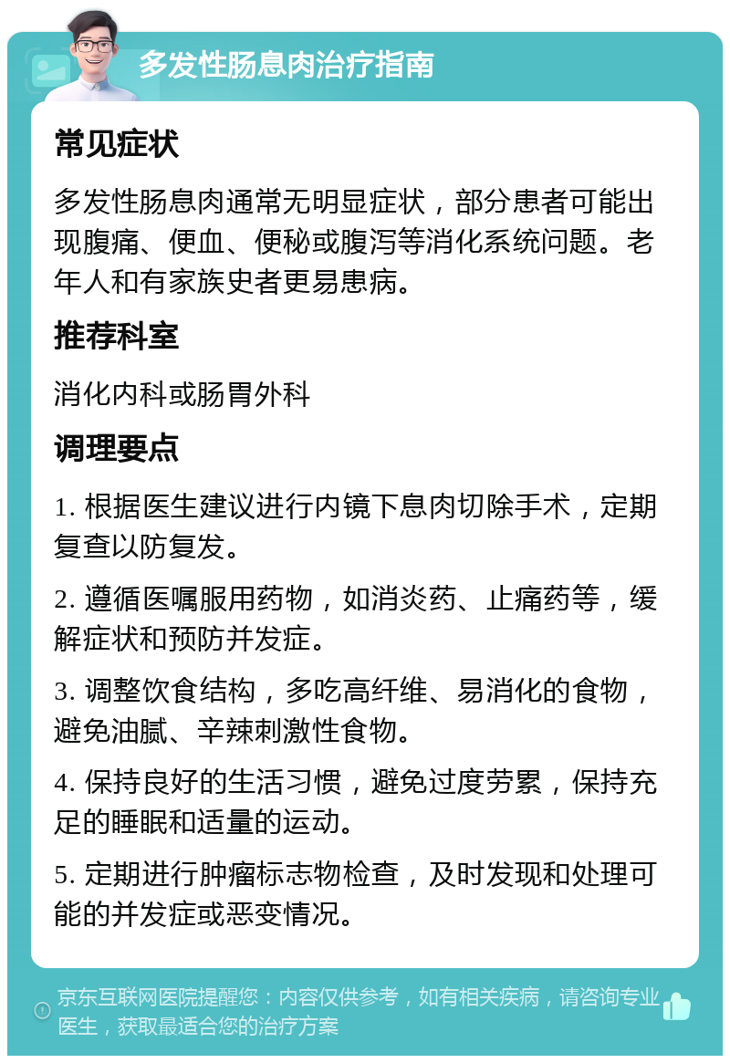 多发性肠息肉治疗指南 常见症状 多发性肠息肉通常无明显症状，部分患者可能出现腹痛、便血、便秘或腹泻等消化系统问题。老年人和有家族史者更易患病。 推荐科室 消化内科或肠胃外科 调理要点 1. 根据医生建议进行内镜下息肉切除手术，定期复查以防复发。 2. 遵循医嘱服用药物，如消炎药、止痛药等，缓解症状和预防并发症。 3. 调整饮食结构，多吃高纤维、易消化的食物，避免油腻、辛辣刺激性食物。 4. 保持良好的生活习惯，避免过度劳累，保持充足的睡眠和适量的运动。 5. 定期进行肿瘤标志物检查，及时发现和处理可能的并发症或恶变情况。