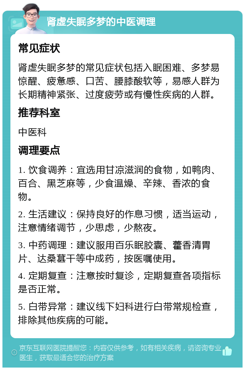 肾虚失眠多梦的中医调理 常见症状 肾虚失眠多梦的常见症状包括入眠困难、多梦易惊醒、疲惫感、口苦、腰膝酸软等，易感人群为长期精神紧张、过度疲劳或有慢性疾病的人群。 推荐科室 中医科 调理要点 1. 饮食调养：宜选用甘凉滋润的食物，如鸭肉、百合、黑芝麻等，少食温燥、辛辣、香浓的食物。 2. 生活建议：保持良好的作息习惯，适当运动，注意情绪调节，少思虑，少熬夜。 3. 中药调理：建议服用百乐眠胶囊、藿香清胃片、达桑葚干等中成药，按医嘱使用。 4. 定期复查：注意按时复诊，定期复查各项指标是否正常。 5. 白带异常：建议线下妇科进行白带常规检查，排除其他疾病的可能。