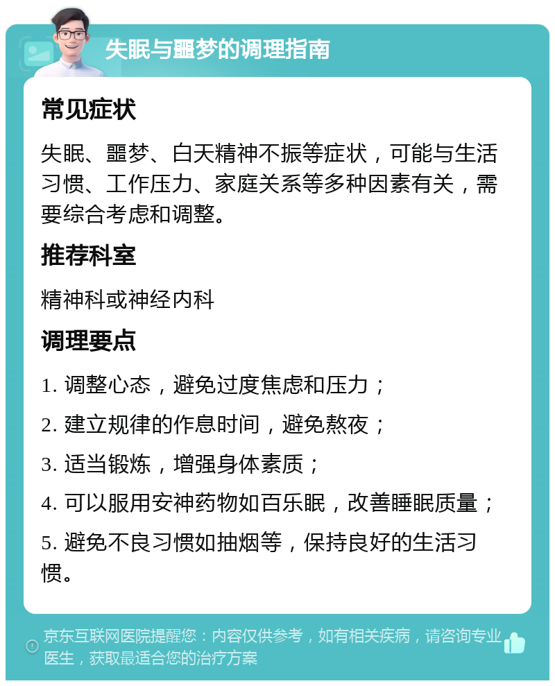 失眠与噩梦的调理指南 常见症状 失眠、噩梦、白天精神不振等症状，可能与生活习惯、工作压力、家庭关系等多种因素有关，需要综合考虑和调整。 推荐科室 精神科或神经内科 调理要点 1. 调整心态，避免过度焦虑和压力； 2. 建立规律的作息时间，避免熬夜； 3. 适当锻炼，增强身体素质； 4. 可以服用安神药物如百乐眠，改善睡眠质量； 5. 避免不良习惯如抽烟等，保持良好的生活习惯。