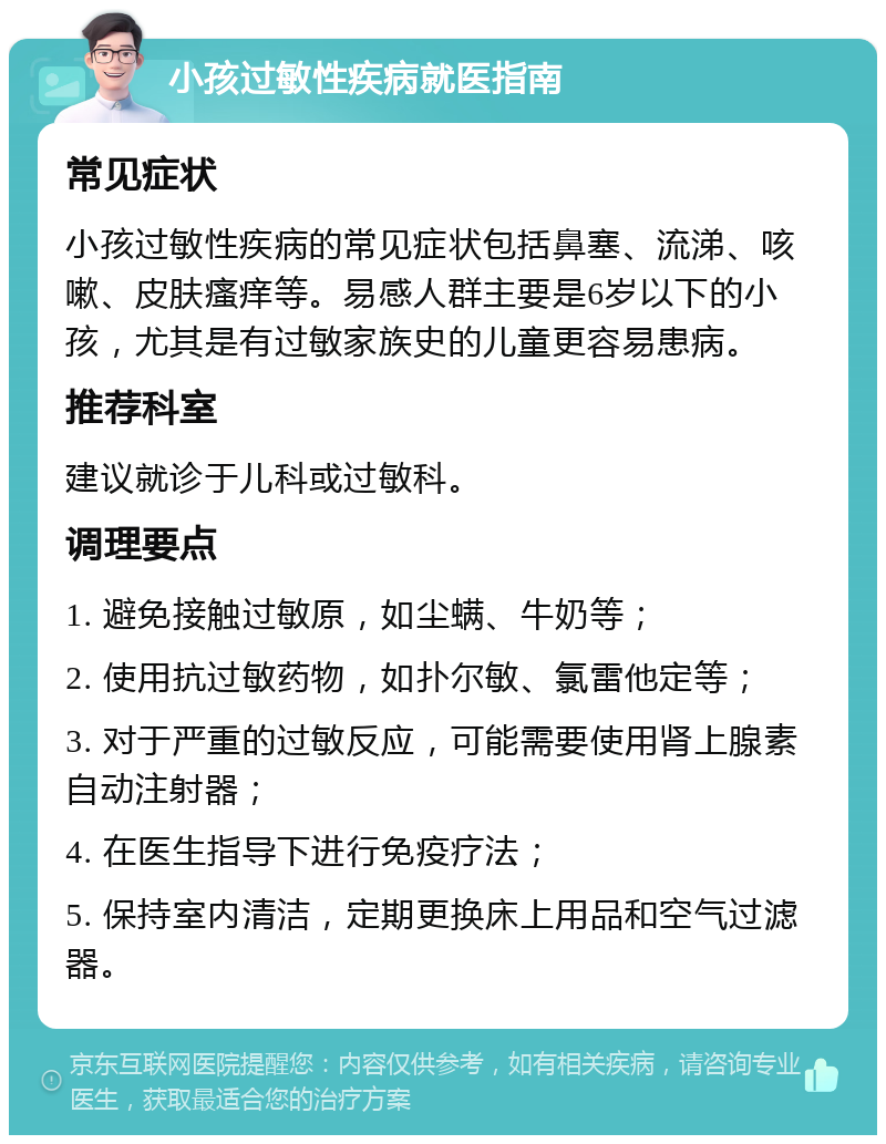 小孩过敏性疾病就医指南 常见症状 小孩过敏性疾病的常见症状包括鼻塞、流涕、咳嗽、皮肤瘙痒等。易感人群主要是6岁以下的小孩，尤其是有过敏家族史的儿童更容易患病。 推荐科室 建议就诊于儿科或过敏科。 调理要点 1. 避免接触过敏原，如尘螨、牛奶等； 2. 使用抗过敏药物，如扑尔敏、氯雷他定等； 3. 对于严重的过敏反应，可能需要使用肾上腺素自动注射器； 4. 在医生指导下进行免疫疗法； 5. 保持室内清洁，定期更换床上用品和空气过滤器。