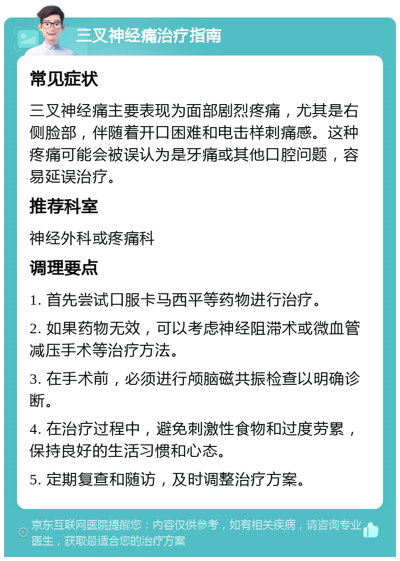 三叉神经痛治疗指南 常见症状 三叉神经痛主要表现为面部剧烈疼痛，尤其是右侧脸部，伴随着开口困难和电击样刺痛感。这种疼痛可能会被误认为是牙痛或其他口腔问题，容易延误治疗。 推荐科室 神经外科或疼痛科 调理要点 1. 首先尝试口服卡马西平等药物进行治疗。 2. 如果药物无效，可以考虑神经阻滞术或微血管减压手术等治疗方法。 3. 在手术前，必须进行颅脑磁共振检查以明确诊断。 4. 在治疗过程中，避免刺激性食物和过度劳累，保持良好的生活习惯和心态。 5. 定期复查和随访，及时调整治疗方案。