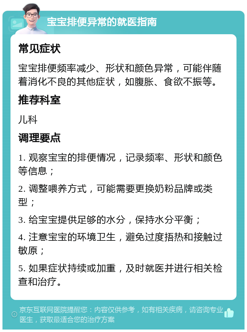 宝宝排便异常的就医指南 常见症状 宝宝排便频率减少、形状和颜色异常，可能伴随着消化不良的其他症状，如腹胀、食欲不振等。 推荐科室 儿科 调理要点 1. 观察宝宝的排便情况，记录频率、形状和颜色等信息； 2. 调整喂养方式，可能需要更换奶粉品牌或类型； 3. 给宝宝提供足够的水分，保持水分平衡； 4. 注意宝宝的环境卫生，避免过度捂热和接触过敏原； 5. 如果症状持续或加重，及时就医并进行相关检查和治疗。