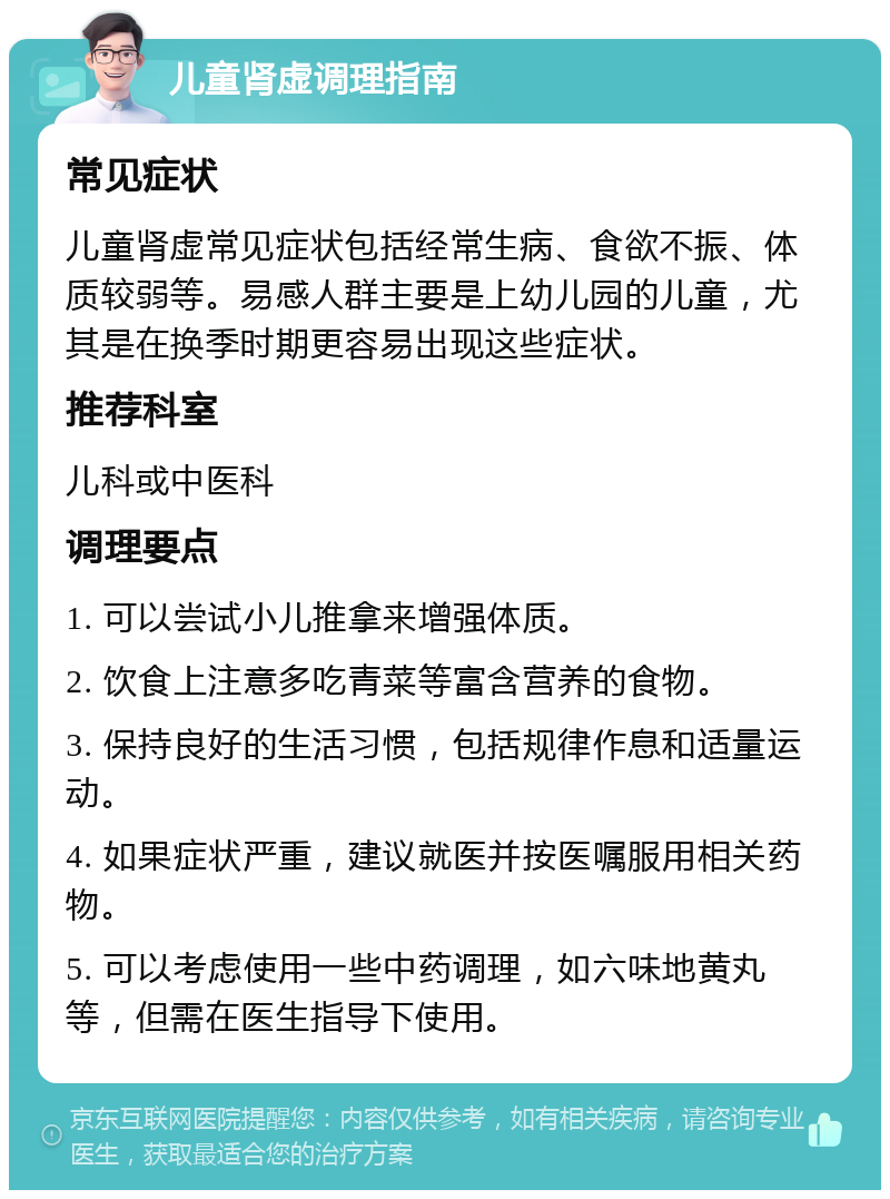 儿童肾虚调理指南 常见症状 儿童肾虚常见症状包括经常生病、食欲不振、体质较弱等。易感人群主要是上幼儿园的儿童，尤其是在换季时期更容易出现这些症状。 推荐科室 儿科或中医科 调理要点 1. 可以尝试小儿推拿来增强体质。 2. 饮食上注意多吃青菜等富含营养的食物。 3. 保持良好的生活习惯，包括规律作息和适量运动。 4. 如果症状严重，建议就医并按医嘱服用相关药物。 5. 可以考虑使用一些中药调理，如六味地黄丸等，但需在医生指导下使用。