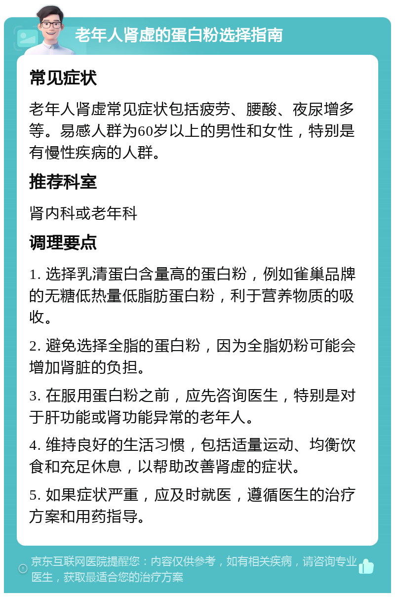 老年人肾虚的蛋白粉选择指南 常见症状 老年人肾虚常见症状包括疲劳、腰酸、夜尿增多等。易感人群为60岁以上的男性和女性，特别是有慢性疾病的人群。 推荐科室 肾内科或老年科 调理要点 1. 选择乳清蛋白含量高的蛋白粉，例如雀巢品牌的无糖低热量低脂肪蛋白粉，利于营养物质的吸收。 2. 避免选择全脂的蛋白粉，因为全脂奶粉可能会增加肾脏的负担。 3. 在服用蛋白粉之前，应先咨询医生，特别是对于肝功能或肾功能异常的老年人。 4. 维持良好的生活习惯，包括适量运动、均衡饮食和充足休息，以帮助改善肾虚的症状。 5. 如果症状严重，应及时就医，遵循医生的治疗方案和用药指导。
