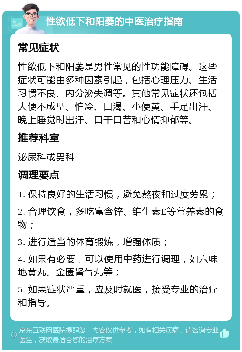 性欲低下和阳萎的中医治疗指南 常见症状 性欲低下和阳萎是男性常见的性功能障碍。这些症状可能由多种因素引起，包括心理压力、生活习惯不良、内分泌失调等。其他常见症状还包括大便不成型、怕冷、口渴、小便黄、手足出汗、晚上睡觉时出汗、口干口苦和心情抑郁等。 推荐科室 泌尿科或男科 调理要点 1. 保持良好的生活习惯，避免熬夜和过度劳累； 2. 合理饮食，多吃富含锌、维生素E等营养素的食物； 3. 进行适当的体育锻炼，增强体质； 4. 如果有必要，可以使用中药进行调理，如六味地黄丸、金匮肾气丸等； 5. 如果症状严重，应及时就医，接受专业的治疗和指导。