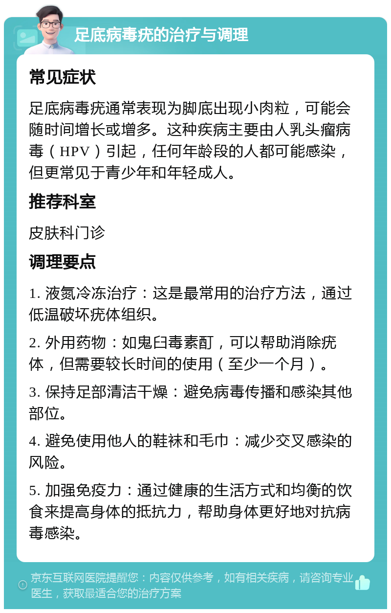 足底病毒疣的治疗与调理 常见症状 足底病毒疣通常表现为脚底出现小肉粒，可能会随时间增长或增多。这种疾病主要由人乳头瘤病毒（HPV）引起，任何年龄段的人都可能感染，但更常见于青少年和年轻成人。 推荐科室 皮肤科门诊 调理要点 1. 液氮冷冻治疗：这是最常用的治疗方法，通过低温破坏疣体组织。 2. 外用药物：如鬼臼毒素酊，可以帮助消除疣体，但需要较长时间的使用（至少一个月）。 3. 保持足部清洁干燥：避免病毒传播和感染其他部位。 4. 避免使用他人的鞋袜和毛巾：减少交叉感染的风险。 5. 加强免疫力：通过健康的生活方式和均衡的饮食来提高身体的抵抗力，帮助身体更好地对抗病毒感染。