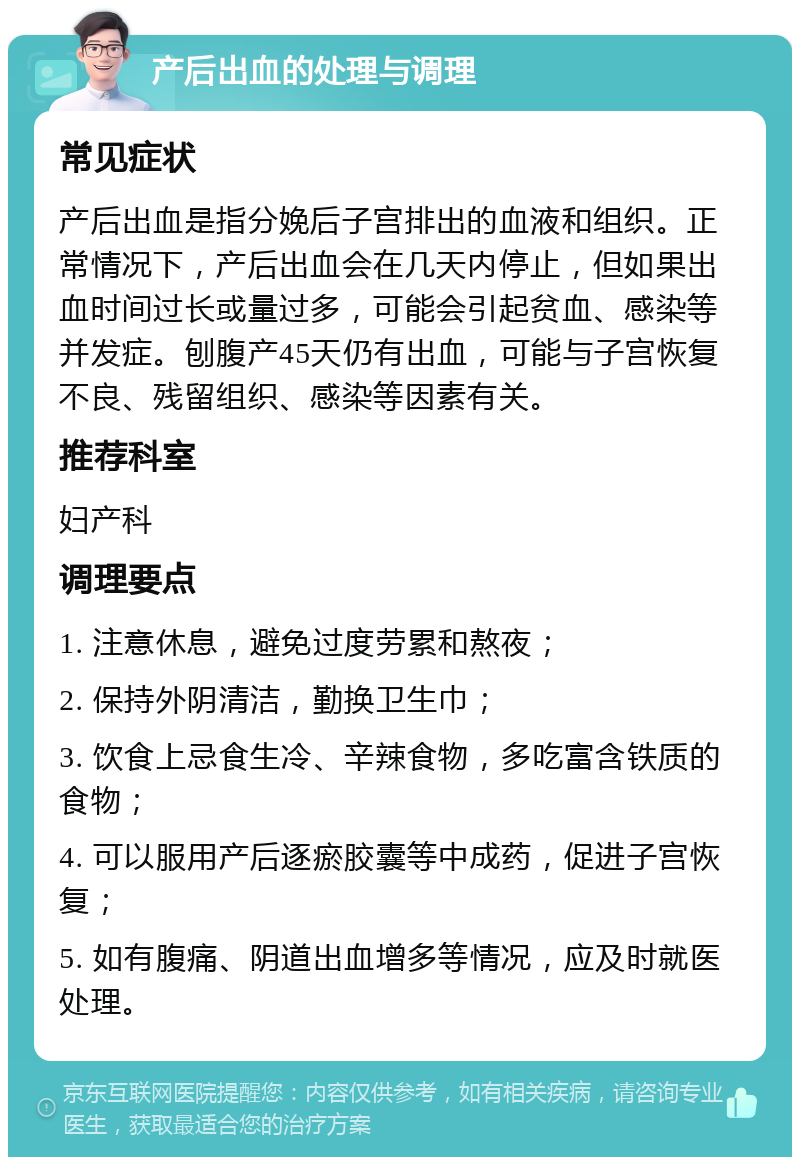 产后出血的处理与调理 常见症状 产后出血是指分娩后子宫排出的血液和组织。正常情况下，产后出血会在几天内停止，但如果出血时间过长或量过多，可能会引起贫血、感染等并发症。刨腹产45天仍有出血，可能与子宫恢复不良、残留组织、感染等因素有关。 推荐科室 妇产科 调理要点 1. 注意休息，避免过度劳累和熬夜； 2. 保持外阴清洁，勤换卫生巾； 3. 饮食上忌食生冷、辛辣食物，多吃富含铁质的食物； 4. 可以服用产后逐瘀胶囊等中成药，促进子宫恢复； 5. 如有腹痛、阴道出血增多等情况，应及时就医处理。