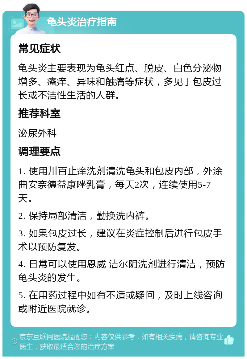 龟头炎治疗指南 常见症状 龟头炎主要表现为龟头红点、脱皮、白色分泌物增多、瘙痒、异味和触痛等症状，多见于包皮过长或不洁性生活的人群。 推荐科室 泌尿外科 调理要点 1. 使用川百止痒洗剂清洗龟头和包皮内部，外涂曲安奈德益康唑乳膏，每天2次，连续使用5-7天。 2. 保持局部清洁，勤换洗内裤。 3. 如果包皮过长，建议在炎症控制后进行包皮手术以预防复发。 4. 日常可以使用恩威 洁尔阴洗剂进行清洁，预防龟头炎的发生。 5. 在用药过程中如有不适或疑问，及时上线咨询或附近医院就诊。