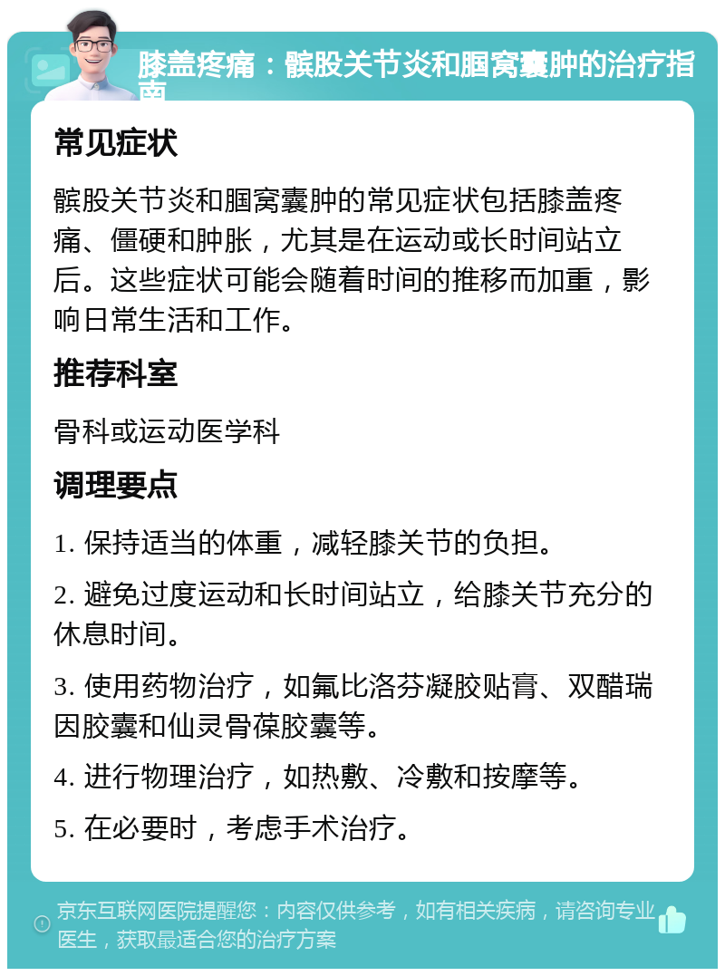 膝盖疼痛：髌股关节炎和腘窝囊肿的治疗指南 常见症状 髌股关节炎和腘窝囊肿的常见症状包括膝盖疼痛、僵硬和肿胀，尤其是在运动或长时间站立后。这些症状可能会随着时间的推移而加重，影响日常生活和工作。 推荐科室 骨科或运动医学科 调理要点 1. 保持适当的体重，减轻膝关节的负担。 2. 避免过度运动和长时间站立，给膝关节充分的休息时间。 3. 使用药物治疗，如氟比洛芬凝胶贴膏、双醋瑞因胶囊和仙灵骨葆胶囊等。 4. 进行物理治疗，如热敷、冷敷和按摩等。 5. 在必要时，考虑手术治疗。