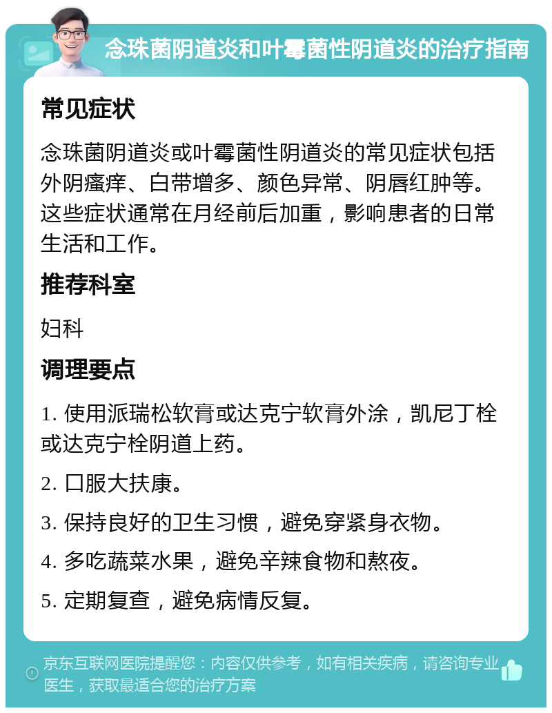 念珠菌阴道炎和叶霉菌性阴道炎的治疗指南 常见症状 念珠菌阴道炎或叶霉菌性阴道炎的常见症状包括外阴瘙痒、白带增多、颜色异常、阴唇红肿等。这些症状通常在月经前后加重，影响患者的日常生活和工作。 推荐科室 妇科 调理要点 1. 使用派瑞松软膏或达克宁软膏外涂，凯尼丁栓或达克宁栓阴道上药。 2. 口服大扶康。 3. 保持良好的卫生习惯，避免穿紧身衣物。 4. 多吃蔬菜水果，避免辛辣食物和熬夜。 5. 定期复查，避免病情反复。